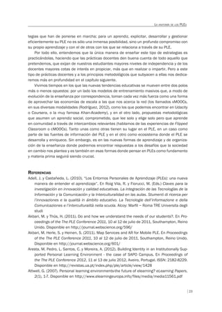 23
LA ANATOMÍA DE LOS PLES
tegias que han de ponerse en marcha; para un aprendiz, explicitar, desarrollar y gestionar
eficientemente su PLE no es sólo una inmensa posibilidad, sino un profundo compromiso con
su propio aprendizaje y con el de otros con los que se relaciona a través de su PLE.
Por todo ello, entendemos que la única manera de enseñar este tipo de estrategias es
practicándolas, haciendo que las prácticas docentes den buena cuenta de todo aquello que
pretendemos, que exijan de nuestros estudiantes mayores niveles de independencia y de los
docentes mayores cotas de interés en propiciar, más que en realizar o impartir. Pero a este
tipo de prácticas docentes y a los principios metodológicos que subyacen a ellas nos dedica-
remos más en profundidad en el capítulo siguiente.
Vivimos tiempos en los que las nuevas tendencias educativas se mueven entre dos polos
más o menos opuestos: por un lado los modelos de entrenamiento masivos que, a modo de
evolución de la enseñanza por correspondencia, toman cada vez más fuerza como una forma
de aprovechar las economías de escala a las que nos acerca la red (los llamados xMOOCs,
en sus diversas modalidades (Rodríguez, 2012), como los que podemos encontrar en Udacity
o Coursera, o la muy famosa Khan-Academy), y en el otro lado, propuestas metodológicas
que asumen un aprendiz social, comprometido, que lee solo y elige solo pero que aprende
en comunidad a través de intercambios relevantes (hablamos de las experiencias de Flipped
Classroom o cMOOCs). Tanto unas como otras tienen su lugar en el PLE, en un caso como
parte de las fuentes de información del PLE y en el otro como ecosistema donde el PLE se
desarrolla y enriquece. Sin embargo, es en las nuevas formas de aprendizaje y de organiza-
ción de la enseñanza donde podremos encontrar respuestas a los desafíos que la sociedad
en cambio nos plantea y es también en esas formas donde pensar en PLEs como fundamento
y materia prima seguirá siendo crucial.
REFERENCIAS
Adell, J. y Castañeda, L. (2010). “Los Entornos Personales de Aprendizaje (PLEs): una nueva
manera de entender el aprendizaje”. En Roig Vila, R. y Fiorucci, M. (Eds.) Claves para la
investigación en innovación y calidad educativas. La integración de las Tecnologías de la
Información y la Comunicación y la Interculturalidad en las aulas. Stumenti di ricerca per
l’innovaziones e la qualità in ámbito educativo. La Tecnologie dell’informazione e della
Comunicaziones e l’interculturalità nella scuola. Alcoy: Marﬁl – Roma TRE Universita degli
studi
Akbari, M. y Thüs, H. (2011). Do and how we understand the needs of our students?. En Pro-
ceedings of the The PLE Conference 2011, 10 al 12 de julio de 2011, Southampton, Reino
Unido. Disponible en http://journal.webscience.org/596/
Akbari, M. Herle, S. y Heinen, S. (2011). Map Services and AR for Mobile PLE. En Proceedings
of the The PLE Conference 2011, 10 al 12 de julio de 2011, Southampton, Reino Unido.
Disponible en http://journal.webscience.org/601/
Aresta, M. Pedro, L. Santos, C. y Moreira, A. (2012). Building Identity in an Institutionally Sup-
ported Personal Learning Environment - the case of SAPO Campus. En Proceedings of
the The PLE Conference 2012, 11 al 13 de julio 2012, Aveiro, Portugal. ISSN: 2182-8229.
Disponible en http://revistas.ua.pt/index.php/ple/article/view/1428
Attwell, G. (2007). Personal learning environments-the future of elearning? eLearning Papers,
2(1), 1-7. Disponible en http://www.elearningeuropa.info/files/media/media11561.pdf
 