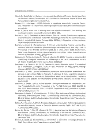 24
Linda Castañeda - Jordi Adell
Attwell, G., Castañeda, L. y Buchem, I. (en prensa). Guest Editorial Preface: Special Issue from
the Personal Learning Environments 2011 Conference. International Journal of Virtual and
Personal Learning Environments (IJVPLE).
Banyard, P. y Underwood, J. (2008). Entender el espacio de aprendizaje. eLearning Papers,
(8)2. Disponible en http://www.elearningeuropa.info/es/article/Entender-el-espacio-de-
aprendizaje.
Brown, S. (2010). From VLEs to learning webs: the implications of Web 2.0 for learning and
teaching. Interactive Learning Environments 18(1), 1-10.
Buchem, I. (2012). Psychological Ownership and Personal Learning Environments: Do sense
of ownership and control really matter? En Proceedings of the The PLE Conference 2012,
11 al 13 de julio 2012, Aveiro, Portugal. ISSN: 2182-8229 Disponible en http://revistas.
ua.pt/index.php/ple/issue/current
Buchem, I., Attwell, G. y Torres-Kompen, R. (2011a). Understanding Personal Learning Envi-
ronments: Literature review and synthesis through the Activity Theory lens. págs. 1-33. En
Proceedings of the The PLE Conference 2011, 10 al 12 de julio de 2011, Southampton,
Reino Unido. Disponible en http://journal.webscience.org/658/ La lista de publicaciones
revisada puede verse en http://goo.gl/oo35b
Casquero, O., Portillo, J., Ovelar, R., Romo, J. y Benito, M. (2010). Towards an eLearning 2.0
provisioning strategy for universities. En Proceedings of the The PLE Conference 2010, 8
y 9 de julio de 2010, Barcelona, España. ISSN: 2182-8229
Castañeda, L y Camacho, M. (2012). Desvelando nuestra identidad digital. El profesional
de la información, julio-agosto, 21(4) 354-360. Disponible en http://eprints.rclis.org/
bitstream/10760/17350/1/2012EPI.pdf
Castañeda, L. y Adell, J. (2011). El desarrollo profesional de los docentes en entornos per-
sonales de aprendizaje (PLE). En Roig Vila, R. y Laneve, C. (Eds.) La práctica educativa
en la Sociedad de la Información: Innovación a través de la investigación / La pratica
educativa nella Società dell’informazione: L’innovazione attraverso la ricerca. Alcoy:
Marfil. 83-95
Castañeda, L. y Adell, J. (2012). Future Teachers Looking for their PLEs: the Personalized Lear-
ning Process Behind it all. En Proceedings of the The PLE Conference 2012, 11 al 13 de
julio 2012, Aveiro, Portugal. ISSN: 2182-8229. Disponible en http://revistas.ua.pt/index.
php/ple/article/view/1440
Castañeda, L. Costa, C. y Torres-Kompen, R. (2011). The Madhouse of ideas: stories about
networking and learning with twitter. . En Proceedings of the The PLE Conference 2011,
10 al 12 de julio de 2011, Southampton, Reino Unido. Disponible en http://journal.webs-
cience.org/550/
Collins, A., y Halverson, R. (2010). The second educational revolution: Rethinking education in
the age of technology. Journal of Computer Assisted Learning, 26(1), 18-27. doi:10.1111
/j.1365-2729.2009.00339.
Conde, M., García, F., Alier, M. y Casany, M. (2011). Merging Learning Management Systems
and Personal Learning Environments. En Proceedings of the The PLE Conference 2011,
10 al 12 de julio de 2011, Southampton, Reino Unido. Disponible en http://journal.webs-
cience.org/559/
Downes, S. (2005, 22 de diciembre). An introduction to connective knowledge [Entrada de
Blog]. Disponible en http://www.downes.ca/post/3303
 