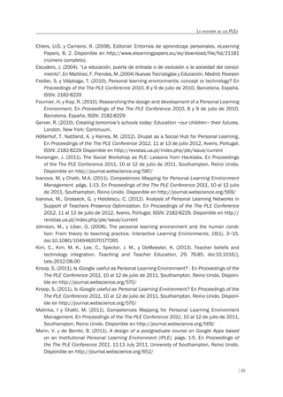 25
LA ANATOMÍA DE LOS PLES
Ehlers, U-D. y Carneiro, R. (2008). Editorial: Entornos de aprendizaje personales. eLearning
Papers, 8, 2. Disponible en http://www.elearningpapers.eu/es/download/file/fid/21181
(número completo).
Escudero, J. (2004). “La educación, puerta de entrada o de exclusión a la sociedad del conoci-
miento”. En Martínez, F. Prendes, M. (2004) Nuevas Tecnologías y Educación. Madrid: Pearson
Fiedler, S. y Väljataga, T. (2010). Personal learning environments: concept or technology? En
Proceedings of the The PLE Conference 2010, 8 y 9 de julio de 2010, Barcelona, España.
ISSN: 2182-8229
Fournier, H. y Kop, R. (2010). Researching the design and development of a Personal Learning
Environment. En Proceedings of the The PLE Conference 2010, 8 y 9 de julio de 2010,
Barcelona, España. ISSN: 2182-8229
Gerver, R. (2010). Creating tomorrow’s schools today: Education –our children– their futures.
London. New York: Continuum.
Hölterhof, T. Nattland, A. y Kerres, M. (2012). Drupal as a Social Hub for Personal Learning.
En Proceedings of the The PLE Conference 2012, 11 al 13 de julio 2012, Aveiro, Portugal.
ISSN: 2182-8229 Disponible en http://revistas.ua.pt/index.php/ple/issue/current
Hunsinger, J. (2011). The Social Workshop as PLE: Lessons from Hacklabs. En Proceedings
of the The PLE Conference 2011, 10 al 12 de julio de 2011, Southampton, Reino Unido.
Disponible en http://journal.webscience.org/587/
Ivanova, M. y Chatti, M.A. (2011). Competences Mapping for Personal Learning Environment
Management. págs. 1-13. En Proceedings of the The PLE Conference 2011, 10 al 12 julio
de 2011, Southampton, Reino Unido. Disponible en http://journal.webscience.org/569/
Ivanova, M., Grosseck, G. y Holotescu, C. (2012). Analysis of Personal Learning Networks in
Support of Teachers Presence Optimization. En Proceedings of the The PLE Conference
2012, 11 al 13 de julio de 2012, Aveiro, Portugal. ISSN: 2182-8229. Disponible en http://
revistas.ua.pt/index.php/ple/issue/current
Johnson, M., y Liber, O. (2008). The personal learning environment and the human condi-
tion: From theory to teaching practice. Interactive Learning Environments, 16(1), 3–15.
doi:10.1080/1049482070177265
Kim, C., Kim, M. K., Lee, C., Spector, J. M., y DeMeester, K. (2013). Teacher beliefs and
technology integration. Teaching and Teacher Education, 29, 76-85. doi:10.1016/j.
tate.2012.08.00
Kroop, S. (2011). Is iGoogle useful as Personal Learning Environment? . En Proceedings of the
The PLE Conference 2011, 10 al 12 de julio de 2011, Southampton, Reino Unido. Disponi-
ble en http://journal.webscience.org/570/
Kroop, S. (2011). Is iGoogle useful as Personal Learning Environment? En Proceedings of the
The PLE Conference 2011, 10 al 12 de julio de 2011, Southampton, Reino Unido. Disponi-
ble en http://journal.webscience.org/570/
Malinka, I y Chatti, M. (2011). Competences Mapping for Personal Learning Environment
Management. En Proceedings of the The PLE Conference 2011, 10 al 12 de julio de 2011,
Southampton, Reino Unido. Disponible en http://journal.webscience.org/569/
Marin, V. y de Benito, B. (2011). A design of a postgraduate course on Google Apps based
on an Institutional Personal Learning Environment (iPLE). págs. 1-5. En Proceedings of
the The PLE Conference 2011, 11-13 July 2011, University of Southampton, Reino Unido.
Disponible en http://journal.webscience.org/652/
 