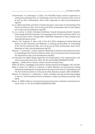 27
LA ANATOMÍA DE LOS PLES
Torres-Kompen, R y Edirisingha, P. (2011). The PELICANS Project: learners experiences in
building and developing PLEs. En Proceedings of the The PLE Conference 2011, 10 al 12
de julio de 2011, Southampton, Reino Unido. Disponible en http://journal.webscience.
org/547/
Tur, G. (2011). Eportfolios and PLEs in Teacher Education. First results. En Proceedings of the
The PLE Conference 2011, 10 al 12 de julio de 2011, Southampton, Reino Unido. Disponi-
ble en http://journal.webscience.org/578/
Tur, G. y Urbina, S. (2012). PLE-based ePortfolios: Towards Empowering Student Teachers’
PLEs through ePortfolio Processes. En Proceedings of the The PLE Conference 2012, 11 al
13 de julio 2012, Aveiro, Portugal. ISSN: 2182-8229. Disponible en http://revistas.ua.pt/
index.php/ple/issue/current
Ullmann, T.D., Ferguson, R., Shum, S.B. y Crick, R.D. (2011). Designing an Online Mentoring
System for Self- Awareness and Reflection on Lifelong Learning Skills. En Proceedings
of the The PLE Conference 2011, 10 al 12 de julio de 2011, Southampton, Reino Unido.
Disponible en http://journal.webscience.org/707/
Valtonen, T. y Kukkonen, J. (2011). Students’ Readiness for Personal Learning Environments.
En Proceedings of the The PLE Conference 2011, 10 al 12 de julio de 2011, Southampton,
UK. Disponible en http://journal.webscience.org/581/
van Harmelen, M. (2008). Design trajectories: Four experiments in PLE implementation. Inte-
ractive Learning Environments, 16(1), 35–46. doi:10.1080/1049482070177268
Vygotsky, L. (1978). Mind in Society. London: Harvard University Press.
Weller, M. (2011). A pedagogy of abundance. Revista Española de Pedagogía, 249, 223-236
White, S., Davis, H. C., Morris, D. y Hancock, P. (2010). Making it rich and personal: meeting
institutional challenges from next generation learning environments. En Proceedings of the
The PLE Conference 2010, 8 y 9 de julio de 2010, Barcelona, España. ISSN: 2182-8229
Williams, R., Karousou, R., y Mackness, J. (2011). Emergent learning and learning ecologies
in web 2.0. The International Review of Research in Open and Distance Learning, 12(3),
39-59.
Wilson, S. (2008). Patterns of personal learning environments. Interactive Learning Environ-
ments, 16(1), 17–34. doi:10.1080/1049482070177266.
 