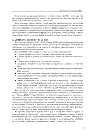 31
EL ECOSISTEMA PEDAGÓGICO DE LOS PLES
Consideramos que para poder plantearse la implementación de PLEs –como algo más
que una moda– es necesario tener en cuenta los planteamientos básicos de algunas de las
teorías que analizaremos brevemente a continuación.
Por la escasez de espacio no se han incluido algunas líneas de pensamiento que, sin duda
alguna, forman parte en este ecosistema. Por citar solo algunos ejemplos, no hemos tratado
como se merece el aprendizaje rizomático (Cormier, 2008), ni el gigantesco corpus de investi-
gación existente sobre aprendizaje auto-regulado que, desde hace algunos años, se interesa
por el aprendizaje en entornos tecnológicos (véase, por ejemplo, Dettori y Persico, 2011), ni
el aprendizaje abierto, al que se le dedica un capítulo completo en esta misma publicación.
1. CONECTIVISMO: CONOCIMIENTO EN LAS REDES
El conectivismo (Siemens, 2005 y 2006; Downes, 2006 y 2007) se define como una teoría
del aprendizaje para la era digital y es, sin duda, la teoría que mayor impacto ha tenido en los
últimos años en la educación online y, en general, en el uso de las tecnologías de la informa-
ción y la comunicación en el aprendizaje.
Siemens (2005) ha formulado brevemente los principios del conectivismo:
T El aprendizaje y el conocimiento dependen de la diversidad de opiniones.
T El aprendizaje es un proceso de conectar nodos o fuentes de información especializa-
dos.
T El aprendizaje puede residir en dispositivos no humanos.
T La capacidad de saber más es más crítica que aquello que se sabe en un momento
dado.
T La alimentación y mantenimiento de las conexiones es necesaria para facilitar el apren-
dizaje continuo.
T La habilidad de ver conexiones entre áreas, ideas y conceptos es una habilidad clave.
T La actualización (conocimiento preciso y actual) es la intención de todas las actividades
conectivistas de aprendizaje.
T La toma de decisiones es, en sí misma, un proceso de aprendizaje. El acto de escoger
qué aprender y el significado de la información que se recibe, es visto a través del lente
de una realidad cambiante. Una decisión correcta hoy, puede estar equivocada mañana
debido a alteraciones en el entorno informativo que afecta la decisión (Siemens, 2005).
El conectivismo ha recibido diversas críticas y plantea serios interrogantes que en buena
medida suscribimos. Algún autor ha afirmado que más que una teoría, es “un fascinante po-
purrí” (Calvani, 2009). Verhagen (2006), en una de las primeras críticas, afirmó que el conec-
tivismo no es tanto una teoría del aprendizaje como una “visión pedagógica”, un conjunto de
recomendaciones y prescripciones sobre como enseñar y aprender usando tecnología. Otros
autores, como Kop y Hill (2008) concluyen que es posible que se esté produciendo un cambio
de paradigma en la teoría de la educación, y que una nueva epistemología esté emergiendo,
pero dudan de que las contribuciones del conectivismo a este nuevo paradigma garanticen
que sea tratado como una teoría separada del aprendizaje por propio derecho.
No obstante, estos mismos autores afirman que el conectivismo “continua jugando un
importante papel en el desarrollo y emergencia de nuevas pedagogías en las que el control
está cambiando del tutor a un aprendiz crecientemente autónomo” (Kop y Hill, 2008, pág. 11),
y en el contexto de esa importancia quisiéramos destacar el papel catalizador de esta teoría
en el ámbito de la educación con tecnologías en general y de los PLE en particular.
 