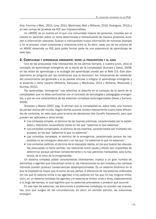 33
EL ECOSISTEMA PEDAGÓGICO DE LOS PLES
Kop, Fournier y Mak,, 2011; Levy, 2011; Mackness, Mak y Williams, 2010; Rodriguez, 2012) y
en ese campo de pruebas los PLE son imprescindibles.
Un cMOOC es un evento en el que una comunidad masiva de personas, movidas por el
interés en aprender sobre un tema determinado e interactuando de manera proactiva, acce-
den a información relevante, buscan e intercambian nueva información de maneras diversas
y, en el proceso, crean conexiones y relaciones entre sí. Es decir, cada uno de los actores de
un MOOC desarrolla su PLE para poder formar parte de una experiencia de aprendizaje de
este tipo.
2. COMPLEJIDAD Y APRENDIZAJE EMERGENTE: ENTRE LA PRESCRIPCIÓN Y EL CAOS
Una de las propuestas más interesantes de los últimos tiempos, a nuestro juicio, sitúa el
concepto de aprendizaje emergente de la teoría de la complejidad (Sumara y Davis, 2008)
en las redes de aprendizaje y la ecología del aprendizaje creada por la Web 2.0. Este plan-
teamiento se pregunta por las condiciones que lo favorecen, los mecanismos de validación
del conocimiento así generado y si es posible vincular o integrar el aprendizaje emergente y
el prescrito y cómo hacerlo (Williams, Karousou y Mackness, 2011 y Williams, Mackness y
Gumtau 2012).
Por aprendizaje “emergente” nos referimos al descrito en el contexto de la teoría de la
complejidad, que no debe confundirse con el concepto de tecnologías y pedagogías emergen-
tes, y que es una característica de los sistemas complejos auto-organizados (Davis y Sumara,
2008).
Snowden y Boone (2007, pág. 3) afirman que la complejidad es, sobre todo, una manera
de pensar acerca del mundo. Según dichos autores, existen básicamente cuatro tipos diferen-
tes de contextos, en este caso para la toma de decisiones (the Cynefin framework), pero que
pueden ser aplicados a otros temas:
T Los contextos simples, el dominio de las buenas prácticas, caracterizados por la estabi-
lidad y relaciones causa-efecto claras en los que “sabemos lo que sabemos”.
T Los contextos complicados, el dominio de los expertos, caracterizados por múltiples res-
puestas, en los que “sabemos lo que no sabemos”.
T Los contextos complejos, el dominio de la emergencia, caracterizado porque las res-
puestas no se consiguen descubrir y en los que “no sabemos lo que no sabemos”.
T Los contextos caóticos, el dominio de la respuesta rápida, en los que buscar las respues-
tas adecuadas no tiene sentido, las relaciones entre causa y efecto son imposibles de
determinar porque cambian constantemente y no hay patrones manejables, solo turbu-
lencia, es el reino de lo incognoscible.
Un sistema complejo posee características interesantes: implica a un gran numero de
elementos o agentes que interactúan entre sí, las interacciones no son lineales y los cambios
menores pueden producir consecuencias desproporcionadas. Es un sistema dinámico en el
que la totalidad es mayor que la suma de sus partes. A diferencia de los sistemas ordenados
(en los que el sistema limita a los agentes) o los caóticos (en los que no hay ninguna limita-
ción), en un sistema complejo los agentes y el sistema se limitan unos a otros, especialmente
a lo largo del tiempo, lo cual significa que no podemos pronosticar o predecir qué ocurrirá.
En ese tipo de sistemas, las soluciones a problemas complejos no pueden ser impues-
tas, sino que surgen de las circunstancias. Es decir, en sentido estricto, las soluciones
emergen.
 