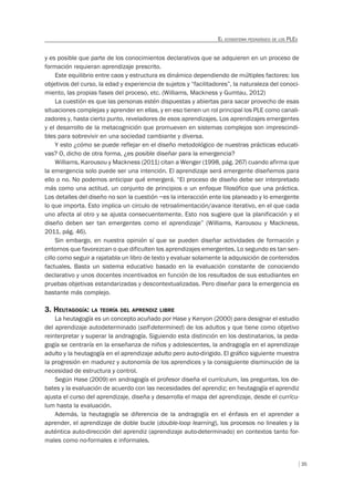 35
EL ECOSISTEMA PEDAGÓGICO DE LOS PLES
y es posible que parte de los conocimientos declarativos que se adquieren en un proceso de
formación requieran aprendizaje prescrito.
Este equilibrio entre caos y estructura es dinámico dependiendo de múltiples factores: los
objetivos del curso, la edad y experiencia de sujetos y “facilitadores”, la naturaleza del conoci-
miento, las propias fases del proceso, etc. (Williams, Mackness y Gumtau, 2012)
La cuestión es que las personas estén dispuestas y abiertas para sacar provecho de esas
situaciones complejas y aprender en ellas, y en eso tienen un rol principal los PLE como canali-
zadores y, hasta cierto punto, reveladores de esos aprendizajes. Los aprendizajes emergentes
y el desarrollo de la metacognición que promueven en sistemas complejos son imprescindi-
bles para sobrevivir en una sociedad cambiante y diversa.
Y esto ¿cómo se puede reflejar en el diseño metodológico de nuestras prácticas educati-
vas? O, dicho de otra forma, ¿es posible diseñar para la emergencia?
Williams, Karousou y Mackness (2011) citan a Wenger (1998, pág. 267) cuando afirma que
la emergencia solo puede ser una intención. El aprendizaje será emergente diseñemos para
ello o no. No podemos anticipar qué emergerá. “El proceso de diseño debe ser interpretado
más como una actitud, un conjunto de principios o un enfoque filosófico que una práctica.
Los detalles del diseño no son la cuestión –es la interacción ente los planeado y lo emergente
lo que importa. Esto implica un circulo de retroalimentación/avance iterativo, en el que cada
uno afecta al otro y se ajusta consecuentemente. Esto nos sugiere que la planificación y el
diseño deben ser tan emergentes como el aprendizaje” (Williams, Karousou y Mackness,
2011, pág. 46).
Sin embargo, en nuestra opinión sí que se pueden diseñar actividades de formación y
entornos que favorezcan o que dificulten los aprendizajes emergentes. Lo segundo es tan sen-
cillo como seguir a rajatabla un libro de texto y evaluar solamente la adquisición de contenidos
factuales. Basta un sistema educativo basado en la evaluación constante de conociendo
declarativo y unos docentes incentivados en función de los resultados de sus estudiantes en
pruebas objetivas estandarizadas y descontextualizadas. Pero diseñar para la emergencia es
bastante más complejo.
3. HEUTAGOGÍA: LA TEORÍA DEL APRENDIZ LIBRE
La heutagogía es un concepto acuñado por Hase y Kenyon (2000) para designar el estudio
del aprendizaje autodeterminado (self-determined) de los adultos y que tiene como objetivo
reinterpretar y superar la andragogía. Siguiendo esta distinción en los destinatarios, la peda-
gogía se centraría en la enseñanza de niños y adolescentes, la andragogía en el aprendizaje
adulto y la heutagogía en el aprendizaje adulto pero auto-dirigido. El gráﬁco siguiente muestra
la progresión en madurez y autonomía de los aprendices y la consiguiente disminución de la
necesidad de estructura y control.
Según Hase (2009) en andragogía el profesor diseña el currículum, las preguntas, los de-
bates y la evaluación de acuerdo con las necesidades del aprendiz; en heutagogía el aprendiz
ajusta el curso del aprendizaje, diseña y desarrolla el mapa del aprendizaje, desde el currícu-
lum hasta la evaluación.
Además, la heutagogía se diferencia de la andragogía en el énfasis en el aprender a
aprender, el aprendizaje de doble bucle (double-loop learning), los procesos no lineales y la
auténtica auto-dirección del aprendiz (aprendizaje auto-determinado) en contextos tanto for-
males como no-formales e informales.
 