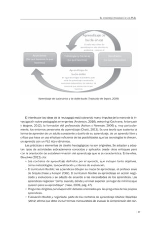 37
EL ECOSISTEMA PEDAGÓGICO DE LOS PLES
El interés por las ideas de la heutagogía está cobrando nuevo impulso de la mano de la in-
vestigación sobre pedagogías emergentes (Anderson, 2010), mleaning (Cochrane, Antonczak
y Wagner, 2012), la formación del profesorado (Ashton y Newman, 2006) y, muy particular-
mente, los entornos personales de aprendizaje (Chatti, 2013). Es una teoría que sustenta la
forma de aprender de un adulto consciente y dueño de su aprendizaje, de un aprendiz libre y
crítico que hace un uso efectivo y eficiente de las posibilidades que las tecnologías le ofrecen,
un aprendiz con un PLE rico y dinámico.
Las prácticas o elementos de diseño heutagógicos no son originales. Se adoptan y adap-
tan tipos de actividades sobradamente conocidos y aplicados desde otros enfoques pero
con la orientación de autodeterminación del aprendizaje que le es característica. Entre ellos,
Blaschke (2012) cita:
– Los contratos de aprendizaje deﬁnidos por el aprendiz, que incluyen tanto objetivos,
como metodologías, temporalización y criterios de evaluación.
– El currículum ﬂexible: los aprendices dibujan su mapa de aprendizaje, el profesor sirve
de brújula (Hase y Kenyon 2007). El currículum ﬂexible es aprendizaje en acción nego-
ciado y evoluciona y se adapta de acuerdo a las necesidades de los aprendices. Los
aprendices negocian “cómo, cuando, dónde y el nivel superior (en lugar de mínimo) que
quieren para su aprendizaje” (Hase, 2009, pág. 47).
– Preguntas dirigidas-por-el-aprendiz: debates orientados por las preguntas de los propios
aprendices.
– Evaluación ﬂexible y negociada, parte de los contratos de aprendizaje citados: Blaschke
(2012) aﬁrma que debe incluir formas mensurables de evaluar la comprensión del con-
Aprendizaje de bucle-único y de doble-bucle (Traducido de Bryant, 2009)
 