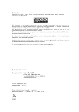 © del texto: Los autores
© de esta edición: Editorial Marfil, S.A.
C/ San Eloy, 17 • 03804 Alcoy
Tel.: 96 552 33 11 • Fax: 96 552 34 96
www.editorialmarfil.com
I.S.B.N.: 978-84-268-1638-2
Depósito legal: A 95-2013
Fotomecánica, fotocomposición e impresión:
Artes Gráficas Alcoy, S.A.U. • San Eloy, 17 • 03804 ALCOY
Producto
Ecológico
Papel
Se debe citar:
Castañeda, L. y Adell, J. (Eds.). (2013). Entornos Personales de Aprendizaje: claves para el ecosistema
educativo en red. Alcoy: Marfil.
Este libro y cada uno de los capítulos que contiene, así como las imágenes incluidas, si no se indica lo contrario, se
encuentran bajo una Licencia Creative Commons Atribución-NoComercial-SinDerivadas 3.0 Unported. Puede ver una
copia de esta licencia en http://creativecommons.org/licenses/by-nc-nd/3.0/
Esto significa que Ud. es libre de reproducir y distribuir esta obra , siempre que cite la autoría, que no se use con fines
comerciales o lucrativos y que no haga ninguna obra derivada.
Si quiere hacer alguna de las cosas que aparecen como no permitidas, contacte con los coordinadores del libro o con
el autor del capítulo correspondiente.
La traducción de los capítulos de Luis Pedro y Carlos Santos, Alec Couros, Grainne Conole y Graham Attwell ha sido
realizada por Linda Castañeda y Jordi Adell.
Los productos o marcas comerciales citadas en esta obra pueden ser marcas registradas. Se utilizan únicamente con el
fin de identificar o explicar funcionalidades de productos o servicios.
Se puede descargar la edición electrónica de esta obra en http://www.um.es/ple/libro
 