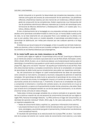 38
Jordi Adell - Linda Castañeda
tenido incluyendo si el aprendiz ha desarrollado las competencias deseadas y cita las
rúbricas como guías del proceso de auto-evaluación de los aprendices. Los portafolios
reﬂexivos, añadiríamos nosotros, son otra manera de unir evidencias y reﬂexión sobre el
grado de consecución de las competencias. Existen experiencias muy interesantes del
uso de portafolios electrónicos reﬂexivos inspirados por la teoría del aprendizaje trans-
formacional de Mezirow (Kitchenham y Chasteauneuf, 2009; o, en nuestro país, Tur y
Urbina, 2012a y 2012b)
Si bien el planteamiento de la heutagogía es una propuesta centrada claramente en los
adultos como aprendices auto-determinados lo cierto es que, al menos desde nuestro punto
de vista, no se trata solamente de una propuesta final o una realidad que no afecta a los
que no son adultos. Visto como un modelo deseable, el aprendizaje auto-determinado, y el
aprendizaje de doble-bucle, son metas para alcanzar por casi cualquier aprendiz a lo largo
de su vida.
Entendemos que los principios de la heutagogía, si bien no pueden ser del todo implemen-
tados con jóvenes y niños, lo cierto es que sí pueden configurar una dirección a la que apuntar
los vectores de los diseños didácticos que propongamos.
4. LA TEORÍA LAAN: HACIA UNA TEORÍA PEDAGÓGICA DE LOS PLES
La teoría LaaN, siglas en inglés de “el aprendizaje como una red” (Learning as a Network),
es un intento de construir una teoría cuya praxis sea el uso de PLEs (Chatti, Schroeder y Jarke,
2012 y Chatti, 2013). Es decir, es un intento de elaborar una fundamentación teórica sobre el
aprendizaje y la enseñanza cuya puesta en acción sea la construcción y el enriquecimiento del
propio PLE, algo como una teoría “resumen” de aquello que fundamenta el uso de PLEs. Para
ello utiliza diversas teorías y conceptos (conectivismo, teoría de la complejidad y el concepto
de aprendizaje de doble bucle) que se complementan para paliar sus respectivas carencias.
Así, del conectivismo se integran en LaaN fundamentalmente las ideas del aprendizaje
como conexión (a nivel externo, conceptual y neuronal) y búsqueda de patrones en sistemas
complejos. Del aprendizaje de doble bucle se aprovecha el aprendizaje de los errores, la de-
tección y corrección de errores, la investigación (inquiry) y el cambio de valores, estrategias y
asunciones previas de la teoría-en-uso. Y, finalmente, la teoría de la complejidad nos ayuda
a comprender el dinamismo e incerteza del contexto social y de conocimiento en el que se
mueve el aprendiz y a operar en él aprovechando el poder de las conexiones y las redes. Dado
que la teoría de la complejidad también es una de las bases del conectivismo, no es extraño
encontrar temas comunes en estos enfoques.
Todos estos mimbres convergen alrededor de un entorno centrado en el aprendiz. Apren-
der es la continua creación de una red personal de conocimiento (conocida por sus siglas en
inglés PKN, Personal Knowledge Network). “La PKN conforma el hogar del conocimiento y la
identidad del aprendiz individual” (Chatti, 2013, pág. 5). Así, para cada persona, una PKN es
un repertorio adaptativo de:
– Nodos de conocimiento tácito y explícito (i.e., personas e información/nivel externo).
– Las propias teorías-en-uso (el modelo mental de cada persona), que incluyen normas, va-
lores, estrategias y asunciones que guían el pensamiento y fundamentan sus decisiones
(nivel conceptual/interno).
El resultado del aprendizaje es la restructuración de la propia PNK, es decir, “una exten-
sión de la propia red exterior con nuevos nodos de conocimiento (nivel externo) y una reela-
 