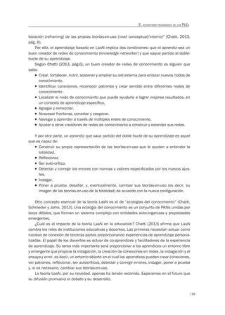 39
EL ECOSISTEMA PEDAGÓGICO DE LOS PLES
boración (reframing) de las propias teorías-en-uso (nivel conceptual/interno)” (Chatti, 2013,
pág. 6).
Por ello, el aprendizaje basado en LaaN implica dos condiciones: que el aprendiz sea un
buen creador de redes de conocimiento (knowledge networker) y que saque partido al doble-
bucle de su aprendizaje.
Según Chatti (2013, pág.6), un buen creador de redes de conocimiento es alguien que
sabe:
T Crear, fortalecer, nutrir, sostener y ampliar su red externa para enlazar nuevos nodos de
conocimiento.
T Identiﬁcar conexiones, reconocer patrones y crear sentido entre diferentes nodos de
conocimiento.
T Localizar el nodo de conocimiento que puede ayudarle a lograr mejores resultados, en
un contexto de aprendizaje especíﬁco.
T Agregar y remezclar.
T Atravesar fronteras, conectar y cooperar.
T Navegar y aprender a través de múltiples redes de conocimiento.
T Ayudar a otros creadores de redes de conocimiento a construir y extender sus redes.
Y por otra parte, un aprendiz que saca partido del doble bucle de su aprendizaje es aquel
que es capaz de:
T Construir su propia representación de las teorías-en-uso que le ayudan a entender la
totalidad.
T Reﬂexionar.
T Ser auto-crítico.
T Detectar y corregir los errores con normas y valores especiﬁcados por los nuevos ajus-
tes.
T Indagar.
T Poner a prueba, desaﬁar, y, eventualmente, cambiar sus teorías-en-uso (es decir, su
imagen de las teorías-en-uso de la totalidad) de acuerdo con la nueva conﬁguración.
Otro concepto esencial de la teoría LaaN es el de “ecologías del conocimiento” (Chatti,
Schroeder y Jarke, 2013). Una ecología del conocimiento es un conjunto de PKNs unidas por
lazos débiles, que forman un sistema complejo con entidades auto-organizas y propiedades
emergentes.
¿Cuál es el impacto de la teoría LaaN en la educación? Chatti (2013) afirma que LaaN
cambia los roles de instituciones educativas y docentes. Las primeras necesitan actuar como
núcleos de conexión de terceras partes proporcionando experiencias de aprendizaje persona-
lizadas. El papel de los docentes es actuar de co-aprendices y facilitadores de la experiencia
de aprendizaje. Su tarea más importante será proporcionar a los aprendices un entorno libre
y emergente que propicie la indagación, la creación de conexiones en redes, la indagación y el
ensayo y error, es decir, un entorno abierto en el cual los aprendices puedan crear conexiones,
ver patrones, reflexionar, ser autocríticos, detectar y corregir errores, indagar, poner a prueba
y, si es necesario, cambiar sus teorías-en-uso.
La teoría LaaN, por su novedad, apenas ha tenido recorrido. Esperamos en el futuro que
su difusión promueva el debate y su desarrollo.
 