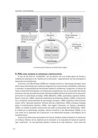 40
Jordi Adell - Linda Castañeda
5. PLES COMO ENTORNOS DE APRENDIZAJE CONSTRUCTIVISTAS
El uso de los PLEs es “compatible”, por así decirlo, con una amplia gama de teorías y
modelos de enseñanza o de “diseños de la instrucción”, especialmente con los orientados al
desarrollo de competencias.
Kirschner y Van Merriënboer (2008) han utilizado el término “aprendizaje complejo” para
definir aquel aprendizaje que implica la integración de conocimientos, habilidades y destrezas
y actitudes. La popularidad del aprendizaje basado en problemas o preguntas, el estudio de
casos, el descubrimiento guiado, en enfoque por competencias, etc. es una prueba del interés
actual por este tipo de planteamientos. Diversos modelos teóricos de diseño de la instrucción
promueven el aprendizaje complejo: 4-Mat (McCarthy, 1996), aprendizaje cognitivo (Collins,
Brown y Newman, 1989), resolución colaborativa de problemas (Nelson, 1999), constructivis-
mo y ambientes constructivistas de aprendizaje (Jonassen, 1999), episodios instruccionales
(Andre, 1977), “aprender haciendo” (Schank, Berman y MacPerson, 1999), enfoques múltiples
sobre el entendimiento (Gardner, 1999), “star legacy” (Schwartz, Lin, Brophy y Bradsford,
1999) y el modelo de diseño instruccional de cuatro componentes (Van Merriënboer, 1997).
El interés por el aprendizaje complejo, afirman Kirschner y Van Merriënboer (2008), no es
una moda: es la respuesta de la educación a los desarrollos sociales y tecnológicos de la
sociedad actual.
Aunque hay diferencias esenciales entre dichos modelos, todos comparten el interés por
un enfoque holístico de los objetivos de la educación y la propuesta de tareas de aprendi-
zaje “auténticas” –lo más parecidas posible a tareas de la vida cotidiana–, como clave del
La Teoría LaaN (Traducido de Chatti 2013, pág.5)
 