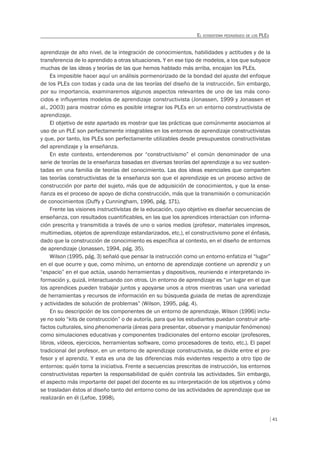 41
EL ECOSISTEMA PEDAGÓGICO DE LOS PLES
aprendizaje de alto nivel, de la integración de conocimientos, habilidades y actitudes y de la
transferencia de lo aprendido a otras situaciones. Y en ese tipo de modelos, a los que subyace
muchas de las ideas y teorías de las que hemos hablado más arriba, encajan los PLEs.
Es imposible hacer aquí un análisis pormenorizado de la bondad del ajuste del enfoque
de los PLEs con todas y cada una de las teorías del diseño de la instrucción. Sin embargo,
por su importancia, examinaremos algunos aspectos relevantes de uno de las más cono-
cidos e influyentes modelos de aprendizaje constructivista (Jonassen, 1999 y Jonassen et
al., 2003) para mostrar cómo es posible integrar los PLEs en un entorno constructivista de
aprendizaje.
El objetivo de este apartado es mostrar que las prácticas que comúnmente asociamos al
uso de un PLE son perfectamente integrables en los entornos de aprendizaje constructivistas
y que, por tanto, los PLEs son perfectamente utilizables desde presupuestos constructivistas
del aprendizaje y la enseñanza.
En este contexto, entenderemos por “constructivismo” el común denominador de una
serie de teorías de la enseñanza basadas en diversas teorías del aprendizaje a su vez susten-
tadas en una familia de teorías del conocimiento. Las dos ideas esenciales que comparten
las teorías constructivistas de la enseñanza son que el aprendizaje es un proceso activo de
construcción por parte del sujeto, más que de adquisición de conocimientos, y que la ense-
ñanza es el proceso de apoyo de dicha construcción, más que la transmisión o comunicación
de conocimientos (Duffy y Cunningham, 1996, pág. 171).
Frente las visiones instructivistas de la educación, cuyo objetivo es diseñar secuencias de
enseñanza, con resultados cuantificables, en las que los aprendices interactúan con informa-
ción prescrita y transmitida a través de uno o varios medios (profesor, materiales impresos,
multimedias, objetos de aprendizaje estandarizados, etc.), el constructivismo pone el énfasis,
dado que la construcción de conocimiento es específica al contexto, en el diseño de entornos
de aprendizaje (Jonassen, 1994, pág. 35).
Wilson (1995, pág. 3) señaló que pensar la instrucción como un entorno enfatiza el “lugar”
en el que ocurre y que, como mínimo, un entorno de aprendizaje contiene un aprendiz y un
“espacio” en el que actúa, usando herramientas y dispositivos, reuniendo e interpretando in-
formación y, quizá, interactuando con otros. Un entorno de aprendizaje es “un lugar en el que
los aprendices pueden trabajar juntos y apoyarse unos a otros mientras usan una variedad
de herramientas y recursos de información en su búsqueda guiada de metas de aprendizaje
y actividades de solución de problemas” (Wilson, 1995, pág. 4).
En su descripción de los componentes de un entorno de aprendizaje, Wilson (1996) inclu-
ye no solo “kits de construcción” o de autoría, para que los estudiantes puedan construir arte-
factos culturales, sino phenomenaria (áreas para presentar, observar y manipular fenómenos)
como simulaciones educativas y componentes tradicionales del entorno escolar (profesores,
libros, vídeos, ejercicios, herramientas software, como procesadores de texto, etc.). El papel
tradicional del profesor, en un entorno de aprendizaje constructivista, se divide entre el pro-
fesor y el aprendiz. Y esta es una de las diferencias más evidentes respecto a otro tipo de
entornos: quién toma la iniciativa. Frente a secuencias prescritas de instrucción, los entornos
constructivistas reparten la responsabilidad de quién controla las actividades. Sin embargo,
el aspecto más importante del papel del docente es su interpretación de los objetivos y cómo
se trasladan éstos al diseño tanto del entorno como de las actividades de aprendizaje que se
realizarán en él (Lefoe, 1998).
 