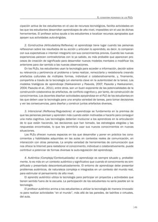 43
EL ECOSISTEMA PEDAGÓGICO DE LOS PLES
cipación activa de los estudiantes en el uso de recursos tecnológicos, facilita actividades en
las que los estudiantes desarrollan aprendizajes de alto nivel, imposibles sin el uso de dichas
herramientas. El profesor activo ayuda a los estudiantes a localizar recursos apropiados que
apoyen sus actividades auto-dirigidas.
2. Constructiva (Articuladora/Reflexiva): el aprendizaje tiene lugar cuando las personas
reflexionan sobre los resultados de su acción y articulan lo aprendido, es decir, lo comparan
con sus expectativas e intentan integrarlo con sus conocimientos previos. Cuando las nuevas
experiencias parecen contradictorias con lo ya sabido, es más probable que aparezcan pro-
cesos de creación de significado para desarrollar nuevos modelos mentales o modificar los
anteriores para dar sentido a las nuevas observaciones.
En los PLEs, los estudiantes usan la tecnología para acceder a información, decidir sobre
su relevancia y pertinencia al problema o tarea realizar, remezclarla y reelaborarla creando
artefactos culturales de múltiples formas, individual o colaborativamente, y, finamente,
compartirla a través de la tecnología (un elemento clave en la autenticidad de la tarea). Los
modelos trialógicos de aprendizaje (Hakkarainen y Paavola, 2007; Paavola y Hakkarainen,
2004; Paavola et al., 2011), entre otros, son un buen exponente de las potencialidades de la
construcción colaborativa de artefactos, de conflicto cognitivo y, por tanto, de construcción de
conocimientos. Los docentes diseñan actividades apoyándose en el PLE de los estudiantes en
las que deben usar la tecnología para una amplia variedad de tareas, para tomar decisiones
y ver las consecuencias, para diseñar y construir juntos artefactos diversos,
3. Intencional (Reflexiva/Reguladora): el aprendizaje se fundamenta en la premisa de
que las personas piensan y aprenden más cuando están motivadas a hacerlo para conseguir
una meta cognitiva. Las tecnologías deberían involucrar a los aprendices en la articulación
de lo que están haciendo, las decisiones que han tomado, las estrategias elegidas y las
respuestas encontradas, lo que les permitiría usar sus nuevos conocimientos en nuevas
situaciones.
Los PLEs ofrecen nuevos espacios en los que desarrollar y poner en práctica los cono-
cimientos y habilidades adquiridas en las aulas en contextos reales de comunicación, en
interacción con otras personas. La amplia variedad de herramientas de comunicación que
nos ofrece la Internet para reelaborar el conocimiento, individual o colaborativamente, puede
contribuir a potenciar de formas diversas la auto-regulación del aprendizaje.
4. Auténtica (Compleja/Contextualizada): el aprendizaje es siempre situado y, probable-
mente, lo es más en un contexto auténtico y significativo que cuando el conocimiento es sim-
plificado y presentado descontextualizadamente. El entorno de aprendizaje debe presentar
problemas auténticos, de naturaleza compleja e integrados en un contexto del mundo real,
para estimular el pensamiento de alto nivel.
El aprendiz auténtico utiliza la tecnología para participar en proyectos y actividades que
tienen sentido fuera de la escuela. La participación de los estudiantes no sería posible sin la
tecnología.
El profesor auténtico anima a los estudiantes a utilizar la tecnología de manera innovado-
ra para realizar actividades “en el mundo”, más allá de las paredes, de ladrillos o virtuales,
del aula.
 
