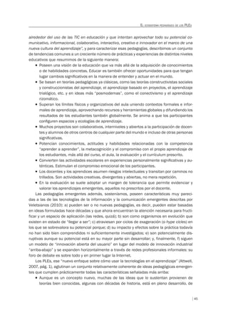 45
EL ECOSISTEMA PEDAGÓGICO DE LOS PLES
alrededor del uso de las TIC en educación y que intentan aprovechar todo su potencial co-
municativo, informacional, colaborativo, interactivo, creativo e innovador en el marco de una
nueva cultura del aprendizaje”, y para caracterizar esas pedagogías, describimos un conjunto
de tendencias comunes a un creciente número de prácticas y experiencias de distintos niveles
educativos que resumimos de la siguiente manera:
T Poseen una visión de la educación que va más allá de la adquisición de conocimientos
o de habilidades concretas. Educar es también ofrecer oportunidades para que tengan
lugar cambios signiﬁcativos en la manera de entender y actuar en el mundo.
T Se basan en teorías pedagógicas ya clásicas, como las teorías constructivistas sociales
y construccionistas del aprendizaje, el aprendizaje basado en proyectos, el aprendizaje
trialógico, etc. y en ideas más “posmodernas”, como el conectivismo y el aprendizaje
rizomático.
T Superan los límites físicos y organizativos del aula uniendo contextos formales e infor-
males de aprendizaje, aprovechando recursos y herramientas globales y difundiendo los
resultados de los estudiantes también globalmente. Se anima a que los participantes
conﬁguren espacios y ecologías de aprendizaje.
T Muchos proyectos son colaborativos, interniveles y abiertos a la participación de docen-
tes y alumnos de otros centros de cualquier parte del mundo e incluso de otras personas
signiﬁcativas.
T Potencian conocimientos, actitudes y habilidades relacionadas con la competencia
“aprender a aprender”, la metacognición y el compromiso con el propio aprendizaje de
los estudiantes, más allá del curso, el aula, la evaluación y el currículum prescrito.
T Convierten las actividades escolares en experiencias personalmente signiﬁcativas y au-
ténticas. Estimulan el compromiso emocional de los participantes.
T Los docentes y los aprendices asumen riesgos intelectuales y transitan por caminos no
trillados. Son actividades creativas, divergentes y abiertas, no mera repetición.
T En la evaluación se suele adoptar un margen de tolerancia que permite evidenciar y
valorar los aprendizajes emergentes, aquellos no prescritos por el docente.
Las pedagogías emergentes además, sosteníamos, poseen características muy pareci-
das a las de las tecnologías de la información y la comunicación emergentes descritas por
Veletsianos (2010): a) pueden ser o no nuevas pedagogías, es decir, pueden estar basadas
en ideas formuladas hace décadas y que ahora encuentran la atención necesaria para fructi-
ficar y un espacio de aplicación (las redes, quizá); b) son como organismos en evolución que
existen en estado de “llegar a ser”; c) atraviesan por ciclos de exageración (o hype cicles) en
los que se sobrevalora su potencial porque; d) su impacto y efectos sobre la práctica todavía
no han sido bien comprendidos ni suficientemente investigados; e) son potencialmente dis-
ruptivas aunque su potencial está en su mayor parte sin desarrollar; y, finalmente, f) siguen
un modelo de “innovación abierta del usuario” en lugar del modelo de innovación industrial
“arriba-abajo” y se expanden horizontalmente a través de redes profesionales informales: su
foro de debate es sobre todo y en primer lugar la Internet.
Los PLEs, ese “nuevo enfoque sobre cómo usar la tecnologías en el aprendizaje” (Attwell,
2007, pág. 1), aglutinan un conjunto relativamente coherente de ideas pedagógicas emergen-
tes que cumplen prácticamente todas las características señaladas más arriba:
T Aunque es un concepto nuevo, muchas de las ideas que lo sustentan provienen de
teorías bien conocidas, algunas con décadas de historia, está en pleno desarrollo, de
 