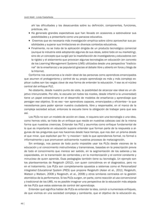 46
Jordi Adell - Linda Castañeda
ahí las dificultades y los desacuerdos sobre su definición, componentes, funciones,
prácticas, etc.
T Ha generado grandes expectativas que han llevado en ocasiones a sobrevalorar sus
posibilidades y a presentarlo como una panacea educativa.
T Creemos que es necesaria más investigación empírica sobre cómo aprovechar sus po-
sibilidades y superar sus limitaciones en diversos contextos educativos.
T Finalmente, no se trata de la aplicación dirigida de un producto tecnológico comercial
(aunque la industria está adoptando algunas de sus ideas, sobre todo en su marketing),
sino de un concepto que surgió por la insatisfacción de investigadores y educadores con
la rigidez y el aislamiento que provocan algunas tecnologías en educación (en concreto
de los Learning Management Systems (LMS) utilizados desde una perspectiva “tradicio-
nal” de la enseñanza) y se popularizó gracias al debate libre y abierto en foros y blogs de
la Internet.
Conforme nos acercamos a la visión ideal de las personas como aprendices emancipados
que asumen el protagonismo y control de su propio aprendizaje es más y más complejo ex-
plicar cuáles son los rasgos clave de esa forma de entender la educación. Y ese es el núcleo
central del enfoque PLE.
No obstante, desde nuestro punto de vista, la posibilidad de alcanzar ese ideal es un ob-
jetivo irrenunciable. Por ello, la escuela (en todos los niveles, desde infantil a la universidad)
tiene un papel extraordinario en el desarrollo de modelos de enseñanza y aprendizaje que
persigan ese objetivo. Si es eso –ser aprendices capaces, emancipados y eficientes– lo que
necesitamos para poder ejercer nuestra ciudadanía, libre y responsable, en el marco de la
compleja sociedad actual, entonces la escuela tiene la obligación de trabajar para que sea
así.
Los PLEs no son un modelo de acción en clase, ni siquiera son una tecnología o una idea,
como hemos visto, se trata de un enfoque que reside en nuestras cabezas casi de la misma
forma que nuestras creencias. Entender los PLE y asumirlos como enfoque fundamental de
lo que es importante en educación supone entender que forman parte de la respuesta a al-
gunas de las preguntas que nos hacemos desde hace tiempo, que nos dan un prisma desde
el que mirar, que explicitan por fin –y mezclan– todo lo que aprendemos formal, no formal o
informalmente y que promueven activamente nuestros procesos de metacognición.
Sin embargo, nos parece de todo punto imposible usar los PLEs desde visiones de la
educación y el conocimiento instructivistas y transmisivas, basadas en la prescripción previa
de todo el conocimiento que merece ser sabido, en la segmentación de los saberes y las
capacidades, en la transmisión de contenidos y en la monitorización y el control constante y
minucioso de quien aprende. Esas pedagogías también tiene su tecnología. Un ejemplo son
los planteamientos de Reigeluth (2012), con quien coincidimos en el diagnostico, pero no
en el tratamiento. Los PLEs son completamente opuestos a sistemas como el Personalized
Integrated Educational System (PIES) que propone Reigeluth (Aslan et al., 2011; Reigeluth,
Watson y Watson, 2008 y Reigeluth, et al., 2008) y otros similares centrados en la gestión
atomística de la performance. Si los PLEs surgen, en parte, como reacción al uso convencional
y tradicional de los LMS, no es posible imaginar una perspectiva de la educación más alejada
de los PLEs que estos sistemas de control del aprendizaje.
Entender qué significa hablar de PLEs es entender la idea, común a numerosos enfoques,
de que vivimos en una sociedad compleja y cambiante, que el objetivo de la educación es,
 