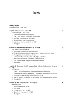 ÍNDICE
PRESENTACIÓN
Linda Castañeda y Jordi Adell
Capítulo 1. La anatomía de los PLEs
Linda Castañeda y Jordi Adell
1. El entorno personal para aprender.
2. El PLE, una idea útil sobre cómo aprendemos.
3. Concepto y componentes de un PLE.
4. Generalidades y transversalidades.
5. Algunas precisiones acerca de los PLE.
6. Bibliografía.
Capítulo 2. El ecosistema pedagógico de los PLEs
Jordi Adell y Linda Castañeda
1. Conectivismo: conocimiento en las redes.
2. Complejidad y aprendizaje emergente: entre la prescripción y el caos.
3. Heutagogía: la teoría del aprendiz libre.
4. La teoría LaaN: hacia una teoría pedagógica de los PLEs.
5. PLEs como entornos de aprendizaje constructivistas.
6. Conclusiones: los PLEs y las pedagogías emergentes.
7. Bibliografía.
Capítulo 3. Enseñanza flexible y aprendizaje abierto, fundamentos clave de
los PLEs
Jesús Salinas
1. Los PLE en el contexto de las corrientes del aprendizaje abierto.
2. ¿Qué aporta el aprendizaje abierto a una mejor comprensión de los PLE?
3. La educación ﬂexible como fundamento de los PLE.
4. Los PLE desde la perspectiva del aprendizaje abierto y la educación ﬂexible.
5. Bibliografía.
Capítulo 4. PLE: una perspectiva tecnológica
Oskar Casquero
1. Ámbito operativo de un PLE.
2. Conceptos.
3. Infraestructura para un PLE.
4. Ejemplo de una instancia de PLE.
5. Bibliografía.
7
11
29
53
71
 