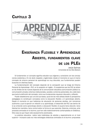 53
ENSEÑANZA FLEXIBLE Y APRENDIZAJE
ABIERTO, FUNDAMENTOS CLAVE
DE LOS PLES
Jesús Salinas
Universitat de les Illes Balears
CAPÍTULO 3
Si fundamentar un concepto significa estudiar sus orígenes y conectarlo con las concep-
ciones existentes a fin de darle respaldo y legitimidad, desde el momento en que el mismo
concepto de entorno personal de aprendizaje es muy discutido, sus fundamentos pueden
buscarse en distintas bases.
La fundamentación del concepto depende de la concepción que se tenga de Entorno
Personal de Aprendizaje –PLE, en la acepción en inglés–. Si aceptamos que los PLE se sitúan
en los límites de los nuevos espacios de la comunicación educativa (comunicación pública vs.
comunicación privada; entornos institucionales, sociales o entornos personales; etc.) está claro
que tanto la definición del concepto, como sus fundamentos requieren discusión y reflexión.
Puede establecerse que una de sus bases, quizá de las más sólidas desde la perspectiva
pedagógica la constituyen conceptos como la educación flexible y el aprendizaje abierto.
Desde el momento en que hablamos de educación de personas adultas, con conciencia
autónoma y que la ejercen en relación a su aprendizaje, el desarrollo del PLE cae dentro de
lo se entiende como aprendizaje abierto o educación flexible: el usuario tiene elección, tiene
libertad de maniobra, tiene control sobre la forma en que aprende. Estamos, entonces, ante
procesos centrados en el alumno, que han sido tradicionalmente contemplados en Didáctica.
Otra cosa es que hayan sido escasamente practicados.
La práctica educativa –sobre todo tratándose de adultos y especialmente en el nivel
superior– incorpora cada vez más estrategias didácticas centradas en el alumno: propuestas
 