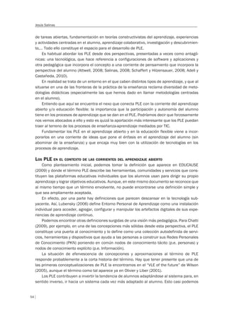54
Jesús Salinas
de tareas abiertas, fundamentación en teorías constructivistas del aprendizaje, experiencias
y actividades centradas en el alumno, aprendizaje colaborativo, investigación y descubrimien-
to,… Todo ello constituye el espacio para el desarrollo de PLE.
Es habitual abordar los PLE desde dos perspectivas, presentadas a veces como antagó-
nicas: una tecnológica, que hace referencia a configuraciones de software y aplicaciones y
otra pedagógica que incorpora el concepto a una corriente de pensamiento que incorpora la
perspectiva del alumno (Attwell, 2008; Salinas, 2008; Schaffert y Hilzensauer, 2008; Adell y
Castañeda, 2010).
En realidad se trata de un entorno en el que caben distintos tipos de aprendizaje, y que al
situarse en una de las fronteras de la práctica de la enseñanza reclama diversidad de meto-
dologías didácticas (especialmente las que hemos dado en llamar metodologías centradas
en el alumno).
Entiendo que aquí se encuentra el nexo que conecta PLE con la corriente del aprendizaje
abierto y/o educación flexible: la importancia que la participación y autonomía del alumno
tiene en los procesos de aprendizaje que se dan en el PLE. Podríamos decir que forzosamente
nos vemos abocados a ello y esto es quizá la aportación más interesante que los PLE puedan
traer al terreno de los procesos de enseñanza-aprendizaje mediados por TIC.
Fundamentar los PLE en el aprendizaje abierto y en la educación flexible viene a incor-
porarlos en una corriente de ideas que pone el énfasis en el aprendizaje del alumno (sin
abominar de la enseñanza) y que encaja muy bien con la utilización de tecnologías en los
procesos de aprendizaje.
LOS PLE EN EL CONTEXTO DE LAS CORRIENTES DEL APRENDIZAJE ABIERTO
Como planteamiento inicial, podemos tomar la definición que aparece en EDUCAUSE
(2009) y donde el término PLE describe las herramientas, comunidades y servicios que cons-
tituyen las plataformas educativas individuales que los alumnos usan para dirigir su propio
aprendizaje y lograr objetivos educativos. Aunque, en este mismo documento se reconoce que
al mismo tiempo que un término envolvente, no puede encontrarse una definición simple y
que sea ampliamente aceptada.
En efecto, por una parte hay definiciones que parecen descansar en la tecnología sub-
yacente. Así, Lubensky (2006) define Entorno Personal de Aprendizaje como una instalación
individual para acceder, agregar, configurar y manipular los artefactos digitales de sus expe-
riencias de aprendizaje continuo.
Podemos encontrar otras definiciones surgidas de una visión más pedagógica. Para Chatti
(2009), por ejemplo, en una de las concepciones más sólidas desde esta perspectiva, el PLE
constituye una puerta al conocimiento y lo define como una colección autodefinida de servi-
cios, herramientas y dispositivos que ayuda a las personas a construir sus Redes Personales
de Conocimiento (PKN) poniendo en común nodos de conocimiento tácito (p.e. personas) y
nodos de conocimiento explícito (p.e. Información).
La situación de efervescencia de concepciones y aproximaciones al término de PLE
responde probablemente a la corta historia del término. Hay que tener presente que una de
las primeras conceptualizaciones de PLE la encontramos en el “VLE of the future” de Wilson
(2005), aunque el término como tal aparece ya en Olivier y Liber (2001).
Los PLE contribuyen a invertir la tendencia de alumnos adaptándose al sistema para, en
sentido inverso, ir hacia un sistema cada vez más adaptado al alumno. Esto casi podemos
 