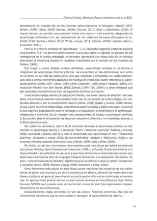 55
ENSEÑANZA FLEXIBLE Y APRENDIZAJE ABIERTO, FUNDAMENTOS CLAVE DE LOS PLES
considerarlo un aspecto fijo en las distintas aproximaciones al concepto (Attwell, 2007;
Wilson, 2008; Chatti, 2009; Salinas, 2009c; Couros, 2010; Adell y Castañeda, 2010). Al
mismo tiempo, se percibe una evolución hacia una mayor y más estrecha integración de
aprendizaje informales con los procedentes de los sistemas formales (Casquero et al.,
2008, 2010; Santos y Pedro, 2010; White y Davis, 2011; Salinas, 2009b; Salinas, Marin y
Escandell, 2011).
Pero si el entorno personal de aprendizaje –y su concepto originario personal learning
environment, PLE– es término relativamente nuevo que viene a engrosar el glosario de los
neologismos de la nueva pedagogía, el concepto representa una etapa más de un enfoque
alternativo al e-learning basado en modelos industriales (en el sentido de los modelos de
Petters, 1988).
Con mayor o menor énfasis, ambos elementos –aprendizaje centrado en el alumno e
integración de aprendizaje informal y formal– se encuentran en las definiciones, pero como
se ha dicho no se trata de nada nuevo, sino que responde a conceptos con cierta tradición.
Uno, otro o ambos elementos aparecen en multitud de iniciativas: hacen referencia al apren-
dizaje abierto (Coffey, 1977; Lewis, 1985; Lewis y Spencer, 1986; Boot y Hodgson, 1987), a la
educación flexible (Van Den Brade, 1993; Salinas, 1999; Tait, 1999) y a otros enfoques que
con parecidos planteamientos han ido siguiendo distintos derroteros.
Junto al aprendizaje abierto y la educación flexible, que serán objeto de atención más ade-
lante, encontramos avances relacionados tanto con el uso abierto de la tecnología, con con-
tenidos abiertos o con el conocimiento abierto (OCDE, 2007; Liyoshi y Kumar, 2008; Okada,
2012). Como ocurre en estos casos, encontramos poco consenso y cierta confusión acerca de
lo que significa exactamente abierto respecto a la educación, la enseñanza o el aprendizaje.
Veletsianos y Kimmons (2012) incluyen tres componentes: 1) Acceso y publicación abiertos,
2) Educación abierta (incluyendo los recursos educativos abiertos y la enseñanza abierta), y
3) Participación en red.
Así, podemos considerar, dentro de la corriente asociada al aprendizaje abierto, lo rela-
cionado el aprendizaje abierto y a distancia “Open y Distance Learning” (Salinas y Sureda,
1992; Lockwood y Gooley, 2001), o todo lo relacionado con aprendizaje en red –“networked
Learning”- (Steeples y Jones, 2002; Dirckinck-Holmfeld, Hodgson y McConnell, 2012) o los
entornos virtuales abiertos (Hannafin, Land y Oliver, 1999; Mott y Wiley, 2009).
Sin duda, uno de los movimientos más potentes quizá sea el que gira sobre los recursos
educativos abiertos (Open Educational Resources –OER–), enfocado fundamentalmente a la
disponibilidad y accesibilidad de recursos y que hace referencia a materiales educativos que
están bajo una licencia libre de copyright (Creative Commons) o a disposición del público. Es
decir, “recursos educativos abiertos” significa que se es libre para volver a utilizar, reorganizar
y compartir (Lane, 2008; Abelson y Long, 2008; Johansen y Wiley, 2010).
Como fenómeno más actual, en esta línea, puede inscribirse las iniciativas de las institu-
ciones de poner sus recursos y su oferta académica en abierto, abriendo los materiales o las
clases al público en general, permitiendo su participación informal en actividades universita-
rias. Un ejemplo claro podrían ser los cursos masivos abiertos en línea (Massive Open Online
Courses, MOOC), aun cuando cada vez aumentan cursos de este tipo organizados indepen-
dientemente de las instituciones.
Indudablemente, estas corrientes no son las únicas. Podemos encontrar, otro tipo de
movimientos educativos que se caracterizan o atribuyen la característica de ‘abierto’.
 