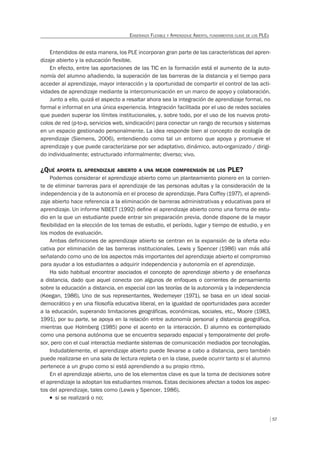 57
ENSEÑANZA FLEXIBLE Y APRENDIZAJE ABIERTO, FUNDAMENTOS CLAVE DE LOS PLES
Entendidos de esta manera, los PLE incorporan gran parte de las características del apren-
dizaje abierto y la educación flexible.
En efecto, entre las aportaciones de las TIC en la formación está el aumento de la auto-
nomía del alumno añadiendo, la superación de las barreras de la distancia y el tiempo para
acceder al aprendizaje, mayor interacción y la oportunidad de compartir el control de las acti-
vidades de aprendizaje mediante la intercomunicación en un marco de apoyo y colaboración.
Junto a ello, quizá el aspecto a resaltar ahora sea la integración de aprendizaje formal, no
formal e informal en una única experiencia. Integración facilitada por el uso de redes sociales
que pueden superar los límites institucionales, y, sobre todo, por el uso de los nuevos proto-
colos de red (p-to-p, servicios web, sindicación) para conectar un rango de recursos y sistemas
en un espacio gestionado personalmente. La idea responde bien al concepto de ecología de
aprendizaje (Siemens, 2006), entendiendo como tal un entorno que apoya y promueve el
aprendizaje y que puede caracterizarse por ser adaptativo, dinámico, auto-organizado / dirigi-
do individualmente; estructurado informalmente; diverso; vivo.
¿QUÉ APORTA EL APRENDIZAJE ABIERTO A UNA MEJOR COMPRENSIÓN DE LOS PLE?
Podemos considerar el aprendizaje abierto como un planteamiento pionero en la corrien-
te de eliminar barreras para el aprendizaje de las personas adultas y la consideración de la
independencia y de la autonomía en el proceso de aprendizaje. Para Coffey (1977), el aprendi-
zaje abierto hace referencia a la eliminación de barreras administrativas y educativas para el
aprendizaje. Un informe NBEET (1992) deﬁne el aprendizaje abierto como una forma de estu-
dio en la que un estudiante puede entrar sin preparación previa, donde dispone de la mayor
ﬂexibilidad en la elección de los temas de estudio, el período, lugar y tiempo de estudio, y en
los modos de evaluación.
Ambas definiciones de aprendizaje abierto se centran en la expansión de la oferta edu-
cativa por eliminación de las barreras institucionales. Lewis y Spencer (1986) van más allá
señalando como uno de los aspectos más importantes del aprendizaje abierto el compromiso
para ayudar a los estudiantes a adquirir independencia y autonomía en el aprendizaje.
Ha sido habitual encontrar asociados el concepto de aprendizaje abierto y de enseñanza
a distancia, dado que aquel conecta con algunos de enfoques o corrientes de pensamiento
sobre la educación a distancia, en especial con las teorías de la autonomía y la independencia
(Keegan, 1986). Uno de sus representantes, Wedemeyer (1971), se basa en un ideal social-
democrático y en una filosofía educativa liberal, en la igualdad de oportunidades para acceder
a la educación, superando limitaciones geográficas, económicas, sociales, etc., Moore (1983,
1991), por su parte, se apoya en la relación entre autonomía personal y distancia geográfica,
mientras que Holmberg (1985) pone el acento en la interacción. El alumno es contemplado
como una persona autónoma que se encuentra separado espacial y temporalmente del profe-
sor, pero con el cual interactúa mediante sistemas de comunicación mediados por tecnologías.
Indudablemente, el aprendizaje abierto puede llevarse a cabo a distancia, pero también
puede realizarse en una sala de lectura repleta o en la clase, puede ocurrir tanto si el alumno
pertenece a un grupo como si está aprendiendo a su propio ritmo.
En el aprendizaje abierto, uno de los elementos clave es que la toma de decisiones sobre
el aprendizaje la adoptan los estudiantes mismos. Estas decisiones afectan a todos los aspec-
tos del aprendizaje, tales como (Lewis y Spencer, 1986).
T si se realizará o no;
 