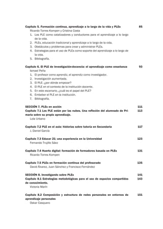 Capítulo 5. Formación continua, aprendizaje a lo largo de la vida y PLEs
Ricardo Torres Kompen y Cristina Costa
1. Los PLE como catalizadores y conductores para el aprendizaje a lo largo
de la vida.
2. PLEs, educación tradicional y aprendizaje a lo largo de la vida.
3. Obstáculos y problemas para crear y administrar PLEs.
4. Estrategias para el uso de PLEs como soporte del aprendizaje a lo largo de
la vida.
5. Bibliografía.
Capítulo 6. El PLE de investigación-docencia: el aprendizaje como enseñanza
Ismael Peña
1. El profesor como aprendiz, el aprendiz como investigador.
2. Investigación aumentada.
3. El PLE: ¿por dónde empezar?
4. El PLE en el contexto de la institución docente.
5. En este escenario, ¿cuál es el papel del PLE?
6. Embeber el PLE en la institución.
7. Bibliografía.
SECCIÓN 7. PLEs en acción
Capítulo 7.1 Los PLE están por las nubes. Una reflexión del alumnado de Pri-
maria sobre su propio aprendizaje.
Lola Urbano
Capítulo 7.2 PLE en el aula: historias sobre tutoría en Secundaria
J. Daniel García
Capítulo 7.3 Educar 21: una experiencia en la Universidad
Fernando Trujillo Sáez
Capítulo 7.4 Huerto digital: formación de formadores basada en PLEs
Ricardo Torres Kompen
Capítulo 7.5 PLEs en formación continua del profesorado
David Álvarez, Juan Sánchez y Francisco Fernández
SECCIÓN 8. Investigando sobre PLEs
Capítulo 8.1 Estrategias metodológicas para el uso de espacios compartidos
de conocimiento.
Victoria Marín
Capítulo 8.2 Composición y estructura de redes personales en entornos de
aprendizaje personales
Oskar Casquero
85
93
111
113
117
123
131
135
141
143
151
 