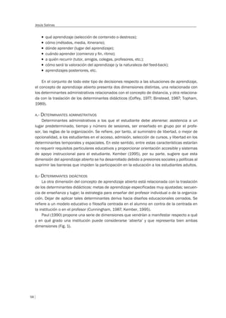 58
Jesús Salinas
T qué aprendizaje (selección de contenido o destreza);
T cómo (métodos, media, itinerario);
T dónde aprender (lugar del aprendizaje);
T cuándo aprender (comienzo y ﬁn, ritmo);
T a quién recurrir (tutor, amigos, colegas, profesores, etc.);
T cómo será la valoración del aprendizaje (y la naturaleza del feed-back);
T aprendizajes posteriores, etc.
En el conjunto de todo este tipo de decisiones respecto a las situaciones de aprendizaje,
el concepto de aprendizaje abierto presenta dos dimensiones distintas, una relacionada con
los determinantes administrativos relacionados con el concepto de distancia, y otra relaciona-
da con la traslación de los determinantes didácticos (Coffey, 1977; Binstead, 1987; Topham,
1989).
A.- DETERMINANTES ADMINISTRATIVOS
Determinantes administrativos a los que el estudiante debe atenerse: asistencia a un
lugar predeterminado, tiempo y número de sesiones, ser enseñado en grupo por el profe-
sor, las reglas de la organización. Se refiere, por tanto, al suministro de libertad, o mejor de
opcionalidad, a los estudiantes en el acceso, admisión, selección de cursos, y libertad en los
determinantes temporales y espaciales. En este sentido, entre estas características estarían
no requerir requisitos particulares educativos y proporcionar orientación accesible y sistemas
de apoyo instruccional para el estudiante. Kember (1995), por su parte, sugiere que esta
dimensión del aprendizaje abierto se ha desarrollado debido a presiones sociales y políticas al
suprimir las barreras que impiden la participación en la educación a los estudiantes adultos.
B.- DETERMINANTES DIDÁCTICOS
La otra dimensión del concepto de aprendizaje abierto está relacionada con la traslación
de los determinantes didácticos: metas de aprendizaje especificadas muy ajustadas; secuen-
cia de enseñanza y lugar; la estrategia para enseñar del profesor individual o de la organiza-
ción. Dejar de aplicar tales determinantes deriva hacia diseños educacionales cerrados. Se
refiere a un modelo educativo o filosofía centrada en el alumno en contra de la centrada en
la institución o en el profesor (Cunningham, 1987; Kember, 1995).
Paul (1990) propone una serie de dimensiones que vendrían a manifestar respecto a qué
y en qué grado una institución puede considerarse ‘abierta’ y que representa bien ambas
dimensiones (Fig. 1).
 