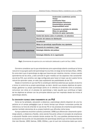 59
ENSEÑANZA FLEXIBLE Y APRENDIZAJE ABIERTO, FUNDAMENTOS CLAVE DE LOS PLES
DETERMINANTES
ADMINISTRATIVOS
Accesibilidad
Credenciales académicos previos
Tiempo
Localización física
Determinantes financieros
Características personales
Responsabilidad social
Flexibilidad
Frecuencia en periodos de admisión
Ritmo de aprendizaje
Servicios de apoyo opcionales
Control del alumno sobre el contenido y la estructura
Elección del sistema de distribución
Acreditación
DETERMINANTES DIDÁCTICOS
Metas de aprendizaje especificadas muy ajustadas
Secuencia de enseñanza y lugar
Estrategia didáctica del profesor
Estrategia didáctica de la organización
Fig.1. Dimensiones de apertura de una institución (elaborado a partir de Paul, 1990).
Conviene considerar que lo que entendemos como aprendizaje abierto constituye la forma
natural en la que gran parte del aprendizaje ha ocurrido a lo largo de los tiempos (Race, 1994).
Es como decir que el aprendizaje es algo que hacemos por nosotros mismos, incluso cuando
aprendemos de los otros, y esto coincide en gran medida con los aspectos más característi-
cos de los PLE, que vendría a ser algo configurado para hacer el mejor uso de nuestra forma
natural de aprender cosas, en este caso explotando las posibilidades de las TIC.
Desde el momento en que los PLE lo constituyen distintos sistemas que ayudan al alumno
a tomar el control de su propio aprendizaje, es decir, decidir sus propios objetivos de apren-
dizaje, gestionar su propio aprendizaje (tanto en lo referido al contenido como al proceso),
comunicar con otros en el proceso de aprendizaje y todo aquello que contribuye al logro
de los objetivos se alinean con los principios básicos que han inspirado desde los inicios al
aprendizaje abierto.
LA EDUCACIÓN FLEXIBLE COMO FUNDAMENTO DE LOS PLE
Como se ha señalado, educación a distancia y aprendizaje abierto disponen de una tra-
yectoria en el campo pedagógico que al mismo tiempo que ofrecen numerosos puntos de
referencia a la hora de entender el uso de las TIC en los procesos de enseñanza-aprendizaje,
aportan también elementos de su propia tradición que dificultan dicha tarea.
Aunque podemos encontrar autores (Lockwood, 1998) que diferencian claramente apren-
dizaje abierto, a distancia y flexible, viene siendo frecuente utilizar el concepto de enseñanza
o educación flexible como contexto donde analizar las TIC y sus posibles planteamientos en
la educación de acuerdo con los postulados del aprendizaje abierto que venimos describiendo
(Van den Brande, 1993; Salinas, 1999, 2004a), y por el cual nos inclinamos dado que como
 
