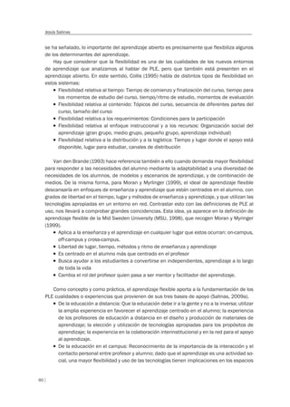 60
Jesús Salinas
se ha señalado, lo importante del aprendizaje abierto es precisamente que flexibiliza algunos
de los determinantes del aprendizaje.
Hay que considerar que la flexibilidad es una de las cualidades de los nuevos entornos
de aprendizaje que analizamos al hablar de PLE, pero que también está presenten en el
aprendizaje abierto. En este sentido, Collis (1995) habla de distintos tipos de flexibilidad en
estos sistemas:
T Flexibilidad relativa al tiempo: Tiempo de comienzo y finalización del curso, tiempo para
los momentos de estudio del curso, tiempo/ritmo de estudio, momentos de evaluación
T Flexibilidad relativa al contenido: Tópicos del curso, secuencia de diferentes partes del
curso, tamaño del curso
T Flexibilidad relativa a los requerimientos: Condiciones para la participación
T Flexibilidad relativa al enfoque instruccional y a los recursos: Organización social del
aprendizaje (gran grupo, medio grupo, pequeño grupo, aprendizaje individual)
T Flexibilidad relativa a la distribución y a la logística: Tiempo y lugar donde el apoyo está
disponible, lugar para estudiar, canales de distribución
Van den Brande (1993) hace referencia también a ello cuando demanda mayor flexibilidad
para responder a las necesidades del alumno mediante la adaptabilidad a una diversidad de
necesidades de los alumnos, de modelos y escenarios de aprendizaje, y de combinación de
medios. De la misma forma, para Moran y Myrlinger (1999), el ideal de aprendizaje flexible
descansaría en enfoques de enseñanza y aprendizaje que están centrados en el alumno, con
grados de libertad en el tiempo, lugar y métodos de enseñanza y aprendizaje, y que utilizan las
tecnologías apropiadas en un entorno en red. Contrastar esto con las definiciones de PLE al
uso, nos llevará a comprobar grandes coincidencias. Esta idea, ya aparece en la definición de
aprendizaje flexible de la Mid Sweden University (MSU, 1998), que recogen Moran y Myringer
(1999).
T Aplica a la enseñanza y el aprendizaje en cualquier lugar que estos ocurran: on-campus,
off-campus y cross-campus.
T Libertad de lugar, tiempo, métodos y ritmo de enseñanza y aprendizaje
T Es centrado en el alumno más que centrado en el profesor
T Busca ayudar a los estudiantes a convertirse en independientes, aprendizaje a lo largo
de toda la vida
T Cambia el rol del profesor quien pasa a ser mentor y facilitador del aprendizaje.
Como concepto y como práctica, el aprendizaje flexible aporta a la fundamentación de los
PLE cualidades o experiencias que provienen de sus tres bases de apoyo (Salinas, 2009a).
T De la educación a distancia: Que la educación debe ir a la gente y no a la inversa; utilizar
la amplia experiencia en favorecer el aprendizaje centrado en el alumno; la experiencia
de los profesores de educación a distancia en el diseño y producción de materiales de
aprendizaje; la elección y utilización de tecnologías apropiadas para los propósitos de
aprendizaje; la experiencia en la colaboración interinstitucional y en la red para el apoyo
al aprendizaje.
T De la educación en el campus: Reconocimiento de la importancia de la interacción y el
contacto personal entre profesor y alumno; dado que el aprendizaje es una actividad so-
cial, una mayor ﬂexibilidad y uso de las tecnologías tienen implicaciones en los espacios
 
