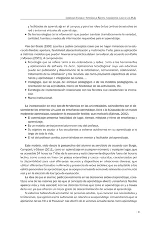 61
ENSEÑANZA FLEXIBLE Y APRENDIZAJE ABIERTO, FUNDAMENTOS CLAVE DE LOS PLES
y facilidades de aprendizaje en el campus; y para los roles de los centros de estudios en
red o entornos virtuales de aprendizaje.
T De las tecnologías de la información que pueden cambiar dramáticamente la variedad,
cantidad, fuentes y medios de información requeridos para el aprendizaje.
Van der Brade (1993) apunta a cuatro conceptos clave que se hayan inmersos en la edu-
cación ﬂexible: apertura, ﬂexibilidad, descentralización y multimedia. Y ello, para su aplicación
a distintos modelos que puedan llevarse a la práctica deben considerar, de acuerdo con Collis
y Moneen (2001), 4 componentes:
T Tecnología que se refiere tanto a los ordenadores y redes, como a las herramientas
y aplicaciones de software. Es decir, ‘aplicaciones tecnológicas’ cuyo uso educativo
puede ser publicación y diseminación de la información, comunicación, colaboración,
tratamiento de la información y los recursos, así como propósitos específicos de ense-
ñanza y aprendizaje o integración de cursos, …
T Pedagogía, que se ocupa del enfoque pedagógico o de los modelos pedagógicos, la
orientación de las actividades, marco de ﬂexibilidad de las actividades, etc.
T Estrategia de implementación relacionado con los factores que caracterizan la innova-
ción
T Marco institucional.
La incorporación de este tipo de tendencias en las universidades, coincidentes con el de-
sarrollo de los entornos virtuales de enseñanza-aprendizaje, lleva a la búsqueda de un nuevo
modelo de aprendizaje, basado en la educación ﬂexible, que implicaría (Salinas, 2002).
T El aprendizaje presenta flexibilidad de lugar, tiempo, métodos y ritmo de enseñanza y
aprendizaje.
T Es un modelo centrado en el alumno en vez del profesor.
T Su objetivo es ayudar a los estudiantes a volverse autónomos en su aprendizaje a lo
largo de toda la vida.
T El rol del profesor cambia, convirtiéndose en mentor y facilitador del aprendizaje.
Este modelo, visto desde la perspectiva del alumno es percibido de acuerdo con Burge,
Campbell, y Gibson (2011), como un aprendizaje en cualquier momento / cualquier lugar, que
es accesible 24 horas los 7 días de la semana y está claramente disponible fuera del horario
lectivo; como cursos en línea con plazos extensibles y costos reducidos; caracterizados por
la disponibilidad para usar diferentes recursos y dispositivos en situaciones diversas; que
utilizan diferentes formatos multimedia y presencia de redes sociales; que es adaptable a los
estilos personales de aprendizaje; que se apoya en el uso de contenido relevante en el mundo
real y en la elección de los tipos de evaluación.
La idea de que el alumno participe realmente en las decisiones sobre el aprendizaje, cons-
tituye una de las razones por las que el concepto de aprendizaje abierto /enseñanza flexible
aparece más y más asociado con las distintas formas que toma el aprendizaje en y a través
de la red, ya que ofrecen un mayor grado de descentralización del acceso al aprendizaje.
Si estamos hablando de educación de personas adultas, que conocen sus necesidades y
limitaciones, que ejercen cierta autonomía en relación a su aprendizaje, convendremos que la
aplicación de las TIC a la formación cae dentro de lo venimos considerando como aprendizaje
 