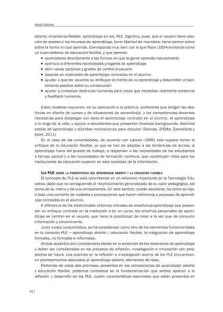 62
Jesús Salinas
abierto, enseñanza flexible, aprendizaje en red, PLE. Significa, pues, que el usuario tiene elec-
ción de acceso a los recursos de aprendizaje, tiene libertad de maniobra, tiene control activo
sobre la forma en que aprende. Corresponde muy bien con lo que Race (1994) entiende como
un buen sistema de educación flexible, y que permite:
T acomodarse directamente a las formas en que la gente aprende naturalmente
T apertura a diferentes necesidades y lugares de aprendizaje
T abrir varias opciones y grados de control al usuario
T basarse en materiales de aprendizaje centrados en el alumno
T ayudar a que los usuarios se atribuyan el mérito de su aprendizaje y desarrollar un sen-
timiento positivo sobre su consecución
T ayudar a conservar destrezas humanas para cosas que necesitan realmente presencia
y feedback humanos.
Estos modelos requieren, en su aplicación a la práctica, profesores que tengan las des-
trezas en diseño de cursos y de situaciones de aprendizaje, y las competencias docentes
necesarias para desplegar con éxito el aprendizaje centrado en el alumno, el aprendizaje
a lo largo de la vida, y apoyar a estudiantes que presentan diversos backgrounds, distintos
estilos de aprendizaje y distintas motivaciones para estudiar (Salinas, 2004a; Castañeda y
Adell, 2011).
En el caso de las universidades, de acuerdo con Latona (1996) esto supone tomar el
enfoque de la educación flexible, ya que se han de adaptar a las tendencias de acceso al
aprendizaje fuera del puesto de trabajo, a responder a las necesidades de los estudiantes
a tiempo parcial y a las necesidades de formación continua, que constituyen retos para las
instituciones de educación superior en esta sociedad de la información.
LOS PLE DESDE LA PERSPECTIVAS DEL APRENDIZAJE ABIERTO Y LA EDUCACIÓN FLEXIBLE
El concepto de PLE se está convirtiendo en un referente importante en la Tecnología Edu-
cativa, dado que va consiguiendo el reconocimiento generalizado de su valor pedagógico, así
como de su marco y de sus componentes. En este sentido, puede asociarse, tal como se dijo,
a toda una corriente de modelos y concepciones que hacen referencia a procesos de aprendi-
zaje centrados en el alumno.
A diferencia de los tradicionales entornos virtuales de enseñanza-aprendizaje que presen-
tan un enfoque centrado en la institución o en un curso, los entornos personales de apren-
dizaje se centran en el usuario, que tiene la posibilidad de crear a la vez que de consumir
información y conocimiento.
Junto a esta característica, se ha considerado como otro de los elementos fundamentales
en la conexión PLE – aprendizaje abierto / educación flexible, la integración de aprendizaje
formales, no formales e informales.
Ambos aspectos son considerados claves en la evolución de los escenarios de aprendizaje
y deben ser considerados en los procesos de reflexión, investigación e innovación con pers-
pectiva de futuro. Los avances en la reflexión e investigación acerca de los PLE encuentran,
en planteamientos asociados al aprendizaje abierto, elementos de base.
Partiendo de estas dos premisas, presentes en las concepciones de aprendizaje abierto
y educación flexible, podemos considerar en la fundamentación que ambos aportan a la
reflexión y desarrollo de los PLE, cuatro características esenciales que están presentes en
 