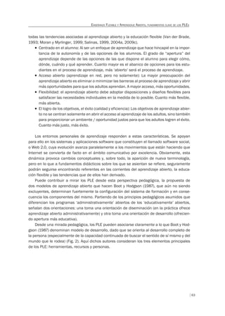 63
ENSEÑANZA FLEXIBLE Y APRENDIZAJE ABIERTO, FUNDAMENTOS CLAVE DE LOS PLES
todas las tendencias asociadas al aprendizaje abierto y la educación flexible (Van der Brade,
1993; Moran y Myrlinger, 1999; Salinas, 1999, 2004a, 2009c).
T Centrado en el alumno: Al ser un enfoque de aprendizaje que hace hincapié en la impor-
tancia de la autonomía y de las opciones de los alumnos. El grado de “apertura” del
aprendizaje depende de las opciones de las que dispone el alumno para elegir cómo,
dónde, cuándo y qué aprender. Cuanto mayor es el abanico de opciones para los estu-
diantes en el proceso de aprendizaje, más ‘abierto’ será el proceso de aprendizaje.
T Acceso abierto (aprendizaje en red, pero no solamente): La mayor preocupación del
aprendizaje abierto es eliminar o minimizar las barreras al proceso de aprendizaje y abrir
más oportunidades para que los adultos aprendan. A mayor acceso, más oportunidades.
T Flexibilidad: el aprendizaje abierto debe adoptar disposiciones y diseños ﬂexibles para
satisfacer las necesidades individuales en la medida de lo posible. Cuanto más ﬂexible,
más abierta.
T El logro de los objetivos, el éxito (calidad y eficiencia): Los objetivos de aprendizaje abier-
to no se centran solamente en abrir el acceso al aprendizaje de los adultos, sino también
para proporcionar un ambiente / oportunidad justos para que los adultos logren el éxito.
Cuanto más justo, más éxito.
Los entornos personales de aprendizaje responden a estas características. Se apoyan
para ello en los sistemas y aplicaciones software que constituyen el llamado software social,
o Web 2.0, cuya evolución avanza paralelamente a los movimientos que están haciendo que
Internet se convierta de facto en el ámbito comunicativo por excelencia. Obviamente, esta
dinámica provoca cambios conceptuales y, sobre todo, la aparición de nueva terminología,
pero en lo que a fundamentos didácticos sobre los que se asientan se refiere, seguramente
podrán seguirse encontrando referentes en las corrientes del aprendizaje abierto, la educa-
ción flexible y las tendencias que de ellos han derivado.
Puede contribuir a mirar los PLE desde esta perspectiva pedagógica, la propuesta de
dos modelos de aprendizaje abierto que hacen Boot y Hodgson (1987), que aún no siendo
excluyentes, determinan fuertemente la configuración del sistema de formación y en conse-
cuencia los componentes del mismo. Partiendo de los principios pedagógicos asumidos que
diferencian los programas ‘administrativamente’ abiertos de los ‘educativamente’ abiertos,
señalan dos orientaciones: una toma una orientación de diseminación (en la práctica ofrece
aprendizaje abierto administrativamente) y otra toma una orientación de desarrollo (ofrecien-
do apertura más educativa).
Desde una mirada pedagógica, los PLE pueden asociarse claramente a lo que Boot y Hod-
gson (1987) denominan modelo de desarrollo, dado que se orienta al desarrollo completo de
la persona (especialmente de la capacidad continuada de buscar el sentido de sí mismo y del
mundo que le rodea) (Fig. 2). Aquí dichos autores consideran los tres elementos principales
de los PLE: herramientas, recursos y personas.
 