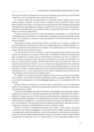 65
ENSEÑANZA FLEXIBLE Y APRENDIZAJE ABIERTO, FUNDAMENTOS CLAVE DE LOS PLES
den situarse distintas configuraciones del PLE que construyen las personas, concentrándose
mediante su uso en el desarrollo de la autonomía del alumno.
En cuanto al diseño de las experiencias de aprendizaje abierto, estamos ante lo que
Salinas (2009c), utilizando un símil culinario, considera como la evolución desde menús
fijos e idénticos para todos a una selección de bufet (opciones entre una gama de productos
cuidadosamente preparados), para llegar a la planificación de menús de auto-catering (parti-
cipación en la decisión sobre los materiales de base e ingredientes necesarios y la experimen-
tación con formas de prepararlos).
El tema se centra de nuevo en el control del proceso de aprendizaje, en el desarrollo de
la independencia del estudiante, en la organización de grupos y redes de aprendizaje colabo-
rativo, en la integración y valoración de los aprendizajes de los distintos ámbitos formal, no
formal e informal.
Esto supone enfoques de aprendizaje abierto en relación con el diseño y la gestión de
las experiencias de aprendizaje y se refiere a un modelo educativo o filosofía centrada en el
alumno a diferencia de la centrada en el profesor, en la organización o en el material y que
supone diseños educacionales cerrados.
Las concepciones de PLE son diversas y viene forzosamente determinadas por la pers-
pectiva del interlocutor. No resulta la misma para un estudiante de educación superior que
para un profesional en activo, para un administrador universitario que para un profesor, o
para un adulto en segunda oportunidad cuyas pretensiones se orientan a la educación con-
tinua. En consecuencia, no puede concebirse del mismo modo si el contexto en el que nos
situamos es la educación informal –p.e. en un discurso de desautorización de la educación
formal para ensalzar la educación informal–, que si se está abordando desde un contexto de
educación no formal –nuevas configuraciones de los entornos de desarrollo profesional en las
corporaciones, etc.–, o si la aproximación se hace desde el estudio de las aportaciones que
el aprendizaje informal puede traer al ámbito formal.
En cualquier caso, podemos encontrar algunas constantes en la corriente de lo abierto,
que atraviesan las distintas tendencias (aprendizaje abierto, educación flexible, OER, PLE)
y que afectan directamente a la visión pedagógica desde la que se contemplan los PLE. Se
trata de:
Motivar al alumno a aprender de una forma nueva y poco familiar, y en el caso del apren-
dizaje en red, utilizando un abanico de herramientas y técnicas muy diversas y, a veces, poco
conocidas (Salinas, 2004b).
Incorporar metodologías centradas en el alumno, metodologías más artesanales desde la
perspectiva del docente, en entornos que tendrán que responder a planteamientos abiertos,
flexibles. Se espera que en los EVEA abiertos puedan generarse propuestas curriculares y
didácticas flexibles adaptables a las características del usuario, ampliando su conocimiento
y estimulando la investigación y la autonomía del alumno. Es decir, que potencien la interac-
ción, la conversación y el aprendizaje social, el desarrollo profesional y personal continuo y
establezca conexiones a nivel global (Salinas, Pérez y de Benito, 2008).
Atender al modelo de enseñanza-aprendizaje que subyace, y esto requiere una nueva
mirada sobre los modelos pedagógicos, un fuerte apoyo de tecnologías, cambios importantes
en la organización tanto administrativa, como de los materiales y sistemas de comunicación y
mediación (Salinas, 2004b; 2009c; Castañeda, 2011). Y se pueden encontrar desde modelos
que describen la enseñanza como un “proceso técnico” y que contempla al profesor como
 