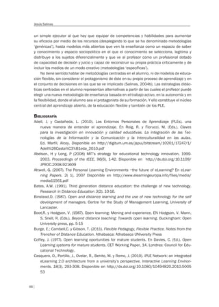 66
Jesús Salinas
un simple ejecutor al que hay que equipar de competencias y habilidades para aumentar
su eficacia por medio de los recursos (desplegando lo que se ha denominado metodologías
‘genéricas’), hasta modelos más abiertos que ven la enseñanza como un espacio de saber
y conocimiento y espacio sociopolítico en el que el conocimiento se selecciona, legitima y
distribuye a los sujetos diferencialmente y que ve al profesor como un profesional dotado
de capacidad de decisión y juicio y capaz de reconstruir su propia práctica críticamente y de
incluir los medios de un modo creativo (metodologías ‘específicas’).
No tiene sentido hablar de metodologías centradas en el alumno, ni de modelos de educa-
ción flexible, sin considerar el protagonismo de éste en su propio proceso de aprendizaje y en
el conjunto de decisiones en las que se ve implicado (Salinas, 2004b). Las estrategias didác-
ticas centradas en el alumno representan alternativas a partir de las cuales el profesor puede
elegir una nueva metodología de enseñanza basada en el trabajo activo, en la autonomía y en
la flexibilidad, donde el alumno sea el protagonista de su formación. Y ello constituye el núcleo
central del aprendizaje abierto, de la educación flexible y también de los PLE.
BIBLIOGRAFÍA
Adell, J. y Castañeda, L. (2010). Los Entornos Personales de Aprendizaje (PLEs). una
nueva manera de entender el aprendizaje. En Roig, R. y Fiorucci, M. (Eds.). Claves
para la investigación en innovación y calidad educativas. La integración de las Tec-
nologías de la Información y la Comunicación y la Interculturalidad en las aulas.
Ed. Marfil, Alcoy. Disponible en http://digitum.um.es/jspui/bitstream/10201/17247/1/
Adell%26Casta%C3%B1eda_2010.pdf
Abelson, H y Long, P (2008) MIT’s strategy for educational technology innovation, 1999-
2003. Proceedings of the IEEE, 96(6), 1-42. Disponible en http://dx.doi.org/10.1109/
JPROC.2008.921609
Attwell, G. (2007). The Personal Learning Environments –the future of eLearning? En eLear-
ning Papers. 2( 1), 2007 Disponible en http://www.elearningeuropa.info/files/media/
media11561.pdf
Bates, A.W. (1991). Third generation distance education: the challenge of new technology.
Research in Distance Education 3(2). 10-16.
Binstead,D. (1987). Open and distance learning and the use of new technology for the self
development of managers. Centre for the Study of Management Learning, University of
Lancaster.
Boot,R. y Hodgson, V. (1987). Open learning: Mening and experience. EN Hodgson, V. Mann,
S. Snell, R. (Eds.). Beyond distance teaching: Towards open learning. Buckingham: Open
University press, pp. 5-15
Burge, E.; Cambell,C. y Gibson, T. (2011). Flexible Pedagogy, Flexible Practice. Notes from the
Trencher of Distance Education. Athabasca: Athabasca UNiversity Press
Coffey, J. (1977). Open learning oportunities for mature students. En Davies, C. (Ed.). Open
Learning systems for mature students. CET Working Paper, 14. Londres: Council for Edu-
cational Technology.
Casquero, O., Portillo, J., Ovelar, R., Benito, M. y Romo, J. (2010). iPLE Network: an integrated
eLearning 2.0 architecture from a university’s perspective. Interactive Learning Environ-
ments, 18(3), 293-308. Disponible en http://dx.doi.org/10.1080/10494820.2010.5005
53
 