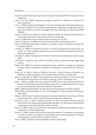 68
Jesús Salinas
Kember,D. (1995). Open Learning. Courses for Adults. Englewood Cliffs NJ.: Educational Tech-
nology Pub.
LaJoie, S. P. (Ed.). (2000). Computers as cognitive tools, Vol. II. Mahwah, NJ: Lawrence Erl-
baum Associates.
Lane, A. (2008). Widening Participation in Education through Open Educational Resources.
Opening Up Education: The Collective Advancement of Education through Open Techno-
logy, Open Content, and Open Knowledge. MIT Press. Disponible en http://bit.ly/yfU4P0
149-164.
Latona, K. (1996). Case Studies in Flexible Learning. Institute for Interactive Multimedia and
The Faculty of Education. Sydney (Au):University of Technology.
Lewis, R. (1986) What is Open Learning? Open Learning, 5(2), pp. 3-8.
Lewis, R. y Spencer, D. (1986). What is open learning? Open Leaning Guide, vol. 4.
Liber, O. (2005) Learning objects: conditions for viability,. Journal of Computer Assisted Lear-
ning 21(5). 366-373
Lubensky, R. (2006) The present and future of Personal Learning Environments (PLE). Dis-
ponible en http://members.optusnet.com.au/rlubensky/2006/12/present-and-future-of-
personal-learning.html.
Lockwood, F. (1998). The Design and Production of Self-Instructional Material. Londres: Kogan
Page.
Lockwood, F. y Gooley, A. (eds.) (2001). Innovation in Open y Distance learning. Kogan page,
Londres
Moore, M. G. (1983). «On a Theory of independent study», a Sewart, D.; Keegan, D.; Holmberg,
B. (eds.). Distance Education: International Perspectives. Londres/New York. Manrtin’s
Press
Moore, M. G. (1991). «Theory of distance education». Second American Symposium on
Research in Distance Education. The University State University, University Park.
Moran, L. y Myringer, B. (1999). Flexible learning and university change. En Harry,K. (ed.). Hig-
her Education Through Open and Distance Learning. Londres: Routledge, 57-72
Mott, J. y Wiley, D. (2009). Open for Learning: The CMS and the Open Learning Network. En
Education Technology y Social Media (Special Issue, Part 1). Disponible en http://ineduca-
tion.ca/article/open-learning-cms-and-open-learning-network
NBEET (1992) Changing Patterns of Teaching and Learning, Report 19, AGPS, Canberra.
OCDE (2007). Giving Knowledge for Free: The Emergence of Open Educational Resources.
Paris: OCDE
Okada, A. (2012). Open Educational Resources and Social Networks: Co-Learning and Profes-
sional Development. Londres: Scholio Educational Research y Publishing.
Olivier, B. y Liber, O. (2001). Lifelong Learning: The Need for Portable Personal Learning
Environments and Supporting Interoperability Standards. The JISC Centre for Educational
Technology Interoperability Standards, Bolton Institute.
Paul, R. H. (1990), Open Learning and Open Management: Leadership and Integrity in Distan-
ce Education. Londres: Kogan Page.
Petters, O. (1988). Distance teaching and industrial production: A comparative interpretation
in outline. En Sewart, D., Keegan, D. y Holmberg, B. (Eds.). Distance Education: internatio-
nal perspectives. Londres/New York: Manrtin’s Press.
Race,P. (1994). The Open Learning Handbook. Londres: Kogan Page.
 