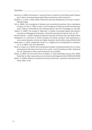 70
Jesús Salinas
Siemens, G. (2006). Connectivism –Learning Theory or Pastime for the Self-Amused? Disponi-
ble en http://www.elearnspace.org/Articles/connectivism_self-amused.htm
Steeples, C. y Jones, C (Eds) (2002). Networked Learning: Perspectives and Issues. Londres :
Springer-Verlag,
Tait, A. (1999). The convergence of distance and conventional education. Some implications
for policy. En Tait, A. Y Mills, R. (eds.). The Convergence of Distance and Conventional Edu-
cation. Pattenrs of flexibility for the individual learner. New York: Routledge, pp. 141-149.
Topham, P. (1989). The concept of “Openness” in relation to Computer Based Learning Envi-
ronments and Management Education. Interactive learning International, 5(1), pp: 157
Van den Brande, L. (1993). Flexible and Distance Learning. Chicherter (UK): John Wiley & Sons.
Veletsianos, G. y Kimmons, R. (2012). Scholars and faculty members’ lived experiences in
online social networks, Internet and Higher Education doi:10.1016/j.iheduc.2012.01.004
Wedemeyer, C. (1971). Independent Study. En L. Deighton (Ed.) Encyclopaedia of education,
vol. 4. p. 548-57. New York: Macmillan.
White, S. y Davis, H. C. (2011). Rich and personal revisited: translating ambitions for an institu-
tional personal learning environment into a reality. The PLE Conference 2011. Southamp-
ton, UK. Disponible en http://eprints.ecs.soton.ac.uk/22140/
Wilson, S. (2005). The VLE of the Future. En Wilson, S., Scott’s Workblog, (January 17th, 2005).
Disponible en http://zope.cetis.ac.uk/members/scott/blogview?entry=20050125170206
Wilson, S. (2008). Patterns of personal learning environments. Interactive Learning Environ-
ments, 16(1), 17-34
 