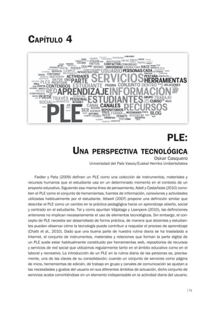 71
PLE:
UNA PERSPECTIVA TECNOLÓGICA
Oskar Casquero
Universidad del País Vasco/Euskal Herriko Unibertsitatea
CAPÍTULO 4
Fiedler y Pata (2009) definen un PLE como una colección de instrumentos, materiales y
recursos humanos que el estudiante usa en un determinado momento en el contexto de un
proyecto educativo. Siguiendo esa misma línea de pensamiento, Adell y Castañeda (2010) conci-
ben el PLE como el conjunto de herramientas, fuentes de información, conexiones y actividades
utilizadas habitualmente por el estudiante. Attwell (2007) propone una definición similar que
describe el PLE como un cambio en la práctica pedagógica hacia un aprendizaje abierto, social
y centrado en el estudiante. Tal y como apuntan Väljataga y Laanpere (2010), las definiciones
anteriores no implican necesariamente el uso de elementos tecnológicos. Sin embargo, el con-
cepto de PLE necesita ser desarrollado de forma práctica, de manera que docentes y estudian-
tes puedan observar cómo la tecnología puede contribuir a reajustar el proceso de aprendizaje
(Chatti et al., 2010). Dado que una buena parte de nuestra rutina diaria se ha trasladado a
Internet, el conjunto de instrumentos, materiales y relaciones que forman la parte digital de
un PLE suele estar habitualmente constituido por herramientas web, repositorios de recursos
y servicios de red social que utilizamos regularmente tanto en el ámbito educativo como en el
laboral y recreativo. La introducción de un PLE en la rutina diaria de las personas es, precisa-
mente, una de las claves de su consolidación; cuando un conjunto de servicios como página
de inicio, herramientas de edición, de trabajo en grupo y canales de comunicación se ajustan a
las necesidades y gustos del usuario en sus diferentes ámbitos de actuación, dicho conjunto de
servicios acaba convirtiéndose en un elemento indispensable en la actividad diaria del usuario.
 