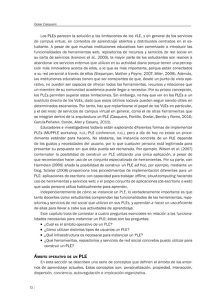72
Oskar Casquero
Los PLEs parecen la solución a las limitaciones de los VLE, y en general de los servicios
de campus virtual, en contextos de aprendizaje abiertos y distribuidos centrados en el es-
tudiante. A pesar de que muchas instituciones educativas han comenzado a introducir las
funcionalidades de herramientas web, repositorios de recursos y servicios de red social en
su carta de servicios (Ivanovic et al., 2009), la mayor parte de los estudiantes son reacios a
abandonar los servicios externos que utilizan en su actividad diaria porque tienen una percep-
ción más innovadora acerca de ellos, o lo que es más importante, porque están conectados
a su red personal a través de ellos (Stepanyan, Mather y Payne, 2007; Miler, 2008). Además,
las instituciones educativas tienen que ser conscientes de que, desde un punto de vista ope-
rativo, no pueden ser capaces de ofrecer todos las herramientas, recursos y relaciones que
un miembro de su comunidad académica puede llegar a necesitar. Por su propia concepción,
los PLEs permiten superar estas limitaciones. Sin embargo, no hay que ver en los PLEs a un
sustituto directo de los VLEs, dado que estos últimos todavía pueden seguir siendo útiles en
determinados escenarios. Por tanto, hay que replantearse el papel de los VLEs en particular,
y el del resto de servicios de campus virtual en general, como el de otras herramientas que
se integran dentro de la arquitectura un PLE (Casquero, Portillo, Ovelar, Benito y Romo, 2010;
García-Peñalvo, Conde, Alier y Casany, 2011).
Educadores e investigadores todavía están explorando diferentes formas de implementar
PLEs (MUPPLE workshop, n.d.; PLE conference, n.d.), pero a día de hoy no existe un proce-
dimiento estándar para hacerlo. No obstante, las instancia concreta de un PLE depende
de los gustos y necesidades del usuario, por lo que cualquier persona está legitimada para
presentar su propuesta sin que ésta pueda ser rechazada. Por ejemplo, Wilson et al. (2007)
contemplan la posibilidad de construir un PLE utilizando una única aplicación, a pesar de
que recomiendan hacer uso de un conjunto especializado de herramientas. Por su parte, van
Harmelen (2006) añade la posibilidad de construir un PLE ad hoc, por ejemplo, mediante un
blog. Sclater (2008) proporciona tres procedimientos de implementación diferentes para un
PLE: aplicaciones de escritorio con capacidad para trabajar offline; cloud-computing haciendo
uso de herramientas y servicios web; y el propio conjunto de aplicaciones (de escritorio o web)
que cada persona utiliza habitualmente para aprender.
Independientemente de cómo se instancie un PLE, lo verdaderamente importante es que
tanto docentes como estudiantes comprendan las funcionalidades de las herramientas, repo-
sitorios y servicios de red social que utilizan en sus PLEs, y aprendan a hacer un uso eficiente
de ellas para llevar a cabo sus actividades de aprendizaje.
Este capítulo trata de contestar a cuatro preguntas esenciales en relación a las funciona-
lidades necesarias para instanciar un PLE; éstas son las preguntas:
T ¿Cuál es el ámbito operativo de un PLE?
T ¿Cómo utilizan distintos tipos de usuarios un PLE?
T ¿Qué infraestructura es necesaria para instanciar un PLE?
T ¿Qué herramientas, repositorios y servicios de red social concretos puedo utilizar para
construir un PLE?
ÁMBITO OPERATIVO DE UN PLE
En esta sección se describen una serie de conceptos que definen el ámbito de los entor-
nos de aprendizaje actuales. Estos conceptos son: personalización, propiedad, interacción,
dispersión, conciencia, auto-regulación e implicación organizativa.
 