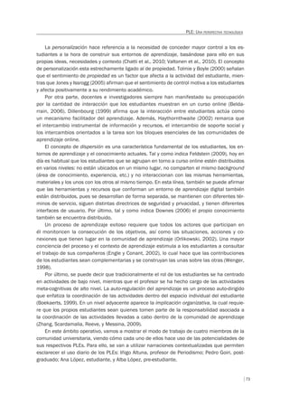73
PLE: UNA PERSPECTIVA TECNOLÓGICA
La personalización hace referencia a la necesidad de conceder mayor control a los es-
tudiantes a la hora de construir sus entornos de aprendizaje, basándose para ello en sus
propias ideas, necesidades y contexto (Chatti et al., 2010; Valtonen et al., 2010). El concepto
de personalización esta estrechamente ligado al de propiedad. Tolmie y Boyle (2000) señalan
que el sentimiento de propiedad es un factor que afecta a la actividad del estudiante, mien-
tras que Jones y Issrogg (2005) afirman que el sentimiento de control motiva a los estudiantes
y afecta positivamente a su rendimiento académico.
Por otra parte, docentes e investigadores siempre han manifestado su preocupación
por la cantidad de interacción que los estudiantes muestran en un curso online (Belda-
rrain, 2006). Dillenbourg (1999) afirma que la interacción entre estudiantes actúa como
un mecanismo facilitador del aprendizaje. Además, Haythornthwaite (2002) remarca que
el intercambio instrumental de información y recursos, el intercambio de soporte social y
los intercambios orientados a la tarea son los bloques esenciales de las comunidades de
aprendizaje online.
El concepto de dispersión es una característica fundamental de los estudiantes, los en-
tornos de aprendizaje y el conocimiento actuales. Tal y como indica Feldstein (2009), hoy en
día es habitual que los estudiantes que se agrupan en torno a curso online estén distribuidos
en varios niveles: no están ubicados en un mismo lugar, no comparten el mismo background
(área de conocimiento, experiencia, etc.) y no interaccionan con las mismas herramientas,
materiales y los unos con los otros al mismo tiempo. En esta línea, también se puede afirmar
que las herramientas y recursos que conforman un entorno de aprendizaje digital también
están distribuidos, pues se desarrollan de forma separada, se mantienen con diferentes tér-
minos de servicio, siguen distintas directrices de seguridad y privacidad, y tienen diferentes
interfaces de usuario. Por último, tal y como indica Downes (2006) el propio conocimiento
también se encuentra distribuido.
Un proceso de aprendizaje exitoso requiere que todos los actores que participan en
él monitoricen la consecución de los objetivos, así como las situaciones, acciones y co-
nexiones que tienen lugar en la comunidad de aprendizaje (Orlikowski, 2002). Una mayor
conciencia del proceso y el contexto de aprendizaje estimula a los estudiantes a consultar
el trabajo de sus compañeros (Engle y Conant, 2002), lo cual hace que las contribuciones
de los estudiantes sean complementarias y se construyan las unas sobre las otras (Wenger,
1998).
Por último, se puede decir que tradicionalmente el rol de los estudiantes se ha centrado
en actividades de bajo nivel, mientras que el profesor se ha hecho cargo de las actividades
meta-cognitivas de alto nivel. La auto-regulación del aprendizaje es un proceso auto-dirigido
que enfatiza la coordinación de las actividades dentro del espacio individual del estudiante
(Boekaerts, 1999). En un nivel adyacente aparece la implicación organizativa, la cual requie-
re que los propios estudiantes sean quienes tomen parte de la responsabilidad asociada a
la coordinación de las actividades llevadas a cabo dentro de la comunidad de aprendizaje
(Zhang, Scardamalia, Reeve, y Messina, 2009).
En este ámbito operativo, vamos a mostrar el modo de trabajo de cuatro miembros de la
comunidad universitaria, viendo cómo cada uno de ellos hace uso de las potencialidades de
sus respectivos PLEs. Para ello, se van a utilizar narraciones contextualizadas que permiten
esclarecer el uso diario de los PLEs: Iñigo Altuna, profesor de Periodismo; Pedro Goiri, post-
graduado; Ana López, estudiante, y Alba López, pre-estudiante.
 