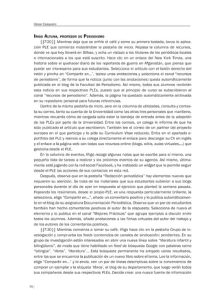 74
Oskar Casquero
IÑIGO ALTUNA, PROFESOR DE PERIODISMO
||7:20|| Mientras deja que se enfríe el café y come su primera tostada, lanza la aplica-
ción PLE que comienza mostrándole la pestaña de inicio. Repasa la columna de recursos,
donde ve que hoy lloverá en Bilbao, y echa un vistazo a los titulares de los periódicos locales
e internacionales a los que está suscrito. Hace clic en un enlace del New York Times, una
historia sobre el quehacer diario de los reporteros de guerra en Afganistán, que piensa que
puede ser interesante para sus estudiantes. Selecciona el artículo con el botón derecho del
ratón y pincha en “Compartir en...”, teclea unas anotaciones y selecciona el canal “recursos
de periodismo”, de forma que la noticia (junto con las anotaciones) queda automáticamente
publicada en el blog de la Facultad de Periodismo. Así mismo, todos sus alumnos recibirán
esta noticia en sus respectivos PLEs, puesto que al principio de curso se subscribieron al
canal “recursos de periodismo”. Además, la página ha quedado automáticamente archivada
en su repositorio personal para futuras referencias.
Dentro de la misma pestaña de inicio, pero en la columna de utilidades, consulta y contes-
ta su correo, tanto su cuenta de la Universidad como las otras tres personales que mantiene,
mientras recuerda cómo de cargada solía estar la bandeja de entrada antes de la adopción
de los PLEs por parte de la Universidad. Entre los correos, un colega le informa de que ha
sido publicado el artículo que escribieron. También lee el correo de un partner del proyecto
europeo en el que participa y le pide su Curriculum Vitae reducido. Entra en el apartado e-
portfolio del PLE y reenvía a su colega directamente el enlace para descargar su CV en inglés
y el enlace a la página web con todas sus recursos online (blogs, wikis, aulas virtuales,...) que
gestiona desde el PLE.
En la columna de eventos, Iñigo recoge algunas notas que se escribe para sí mismo, una
pequeña lista de tareas a realizar y los próximos eventos de su agenda. Así mismo, última-
mente está jugando con la red social Facebook, y ha instalado un widget que le permite seguir
desde el PLE las acciones de sus contactos en esta red.
Después, observa que en la pestaña “Redacción periodística” hay elementos nuevos que
requieren su atención. Se trata de los materiales que sus estudiantes subieron a sus blogs
personales durante el día de ayer en respuesta al ejercicio que planteó la semana pasada.
Hojeando los resúmenes, desde el propio PLE, ve una respuesta particularmente brillante, la
selecciona, elige “Compartir en...”, añade un comentario positivo y lo publica automáticamen-
te en el blog de su asignatura Documentación Periodística. Observa que un par de estudiantes
también han hecho comentarios positivos al autor de la respuesta. Selecciona de nuevo el
elemento y lo publica en el canal “Mejores Prácticas” que agrupa ejemplos a discutir entre
todos los alumnos. Además, añade anotaciones a las fichas virtuales del autor del trabajo y
de los autores de los comentarios positivos.
||7:30|| Mientras comienza a tomar su café, Iñigo hace clic en la pestaña Grupo de In-
vestigación y comprueba los feeds (contenidos de canales de sindicación) pendientes. En su
grupo de investigación están interesados en abrir una nueva línea sobre “literatura infantil y
bilingüismo”, de modo que tiene habilitado un feed de búsqueda Google con palabras como
“bilingüe”, “libros”, “literatura”… Esta búsqueda permanente ha arrojado varios resultados,
entre los que se encuentra la publicación de un nuevo libro sobre el tema. Lee la información,
elige “Compartir en...” y lo envía, con un par de líneas descriptivas sobre la conveniencia de
comprar un ejemplar y la etiqueta ‘libros’, al blog de su departamento, que luego verán todos
sus compañeros desde sus respectivos PLEs. Decide crear una nueva fuente de información
 
