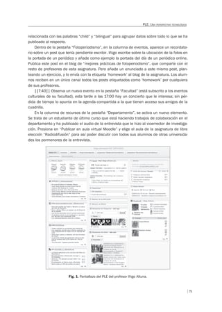 75
PLE: UNA PERSPECTIVA TECNOLÓGICA
relacionada con las palabras “child” y “bilingual” para agrupar datos sobre todo lo que se ha
publicado al respecto.
Dentro de la pestaña “Fotoperiodismo”, en la columna de eventos, aparece un recordato-
rio sobre un post que tenía pendiente escribir. Iñigo escribe sobre la ubicación de la fotos en
la portada de un periódico y añade como ejemplo la portada del día de un periódico online.
Publica este post en el blog de “mejores prácticas de fotoperiodismo”, que comparte con el
resto de profesores de esta asignatura. Pero añade un enunciado a este mismo post, plan-
teando un ejercicio, y lo envía con la etiqueta ‘homework’ al blog de la asignatura. Los alum-
nos reciben en un único canal todos los posts etiquetados como ‘homework’ por cualquiera
de sus profesores.
||7:40|| Observa un nuevo evento en la pestaña “Facultad” (está subscrito a los eventos
culturales de su facultad), esta tarde a las 17:00 hay un concierto que le interesa; sin pér-
dida de tiempo lo apunta en la agenda compartida a la que tienen acceso sus amigos de la
cuadrilla.
En la columna de recursos de la pestaña “Departamento”, se activa un nuevo elemento.
Se trata de un estudiante de último curso que está haciendo trabajos de colaboración en el
departamento y ha publicado el audio de la entrevista que le hizo al vicerrector de investiga-
ción. Presiona en “Publicar en aula virtual Moodle” y elige el aula de la asignatura de libre
elección “Radiodifusión” para así poder discutir con todos sus alumnos de otras universida-
des los pormenores de la entrevista.
Fig. 1. Pantallazo del PLE del profesor Iñigo Altuna.
 