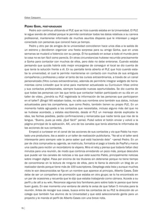 76
Oskar Casquero
PEDRO GOIRI, POST-GRADUADO
Pedro aún continua utilizando el PLE que se hizo cuando estaba en la Universidad. El PLE
le sigue siendo de utilidad porque le permite centralizar todos los datos relativos a su carrera
profesional, mantenerse informado de muchos asuntos dispares que le interesan y seguir
conectado con personas que conoció hace ya tiempo.
Pedro y otro par de amigos de la universidad coincidieron hace unos días a la salida de
un estreno y decidieron organizar una fiesta sorpresa para su amigo Gorka, que en unas
semanas se mudará a Valencia con su pareja. Él ha quedado en avisar a todo el mundo pero
la cosa no es tan fácil como parecía. En otras circunstancias hubiese recurrido precisamente
a Gorka para contactar con muchos de ellos, pero éste no debe enterarse. Cuando estaba
pensando que quizás habría sido mejor encargarse de conseguir el local se dio cuenta de
que tenía la solución frente a él. En su pantalla tenía abierto el PLE que hizo cuando esta-
ba la universidad, el cual le permite mantenerse en contacto con muchos de sus antiguos
compañeros y profesores y estar al tanto de los cursos extraordinarios, a través de un canal
personalizado (filtro cursos extraordinarios), además de permitirle integrar widgets de herra-
mientas como LinkedIn que le sirve para mantener actualizado su Curriculum Vitae online
y sus contactos profesionales, siempre buscando nuevas oportunidades. Se dio cuenta de
que todas las personas con las que tenía que contactar habían participado en su día en un
taller de vídeo, ¿tendría su PLE registrada la información de las personas que participaron
en el taller? ¡Bingo! Allí estaban todos, no sólo sus nombres sino también sus datos, incluso
actualizados para los compañeros, que como Pedro, también tienen su propio PLE. En un
momento había agrupado a los contactos que necesitaba, incluso alguno más del que no
se hubiese acordado, y estaba escribiendo, desde el PLE un mensaje donde explicaba la
idea, las fechas posibles, pedía confirmaciones y remarcaba que nadie tenía que irse de la
lengua. “Bueno, pues ya está. ¡Qué fácil!” pensó. Pulsó sobre el botón enviar y volvió a la
página principal de la aplicación. Allí, uno de los canales que tenía abiertos le informaba de
las acciones de sus contactos.
Empezó a curiosear en el canal de las acciones de sus contactos y vio que Pablo ha mon-
tado una productora, iba a asistir a un taller de realización publicitaria. “No sé si el taller será
interesante pero siempre vale la pena saber qué está haciendo éste” –pensó Pedro. En un
par de clics comprueba su agenda, se matricula, formaliza el pago a través de PayPal y marca
una casilla para recibir un recordatorio la víspera. Mira el reloj y piensa que todavía faltan diez
minutos para una reunión, de modo que continúa enredando un poco más, porque descubre
que puede ver los canales de noticias a los que está suscrito Pablo, principalmente noticias
sobre imagen digital. Pasa por encima de los titulares sin detenerse porque no tiene tiempo
de concentrarse en la lectura de ninguno de ellos, pero le llama la atención un blog de un
realizador danés porque tiene más de 100 suscriptores. Despliega esta lista y aunque muchos
nicks le son desconocidos se fija en un nombre que aparece al principio, Alberto Cases. Éste
debe de ser un compañero de promoción que estaba en otro grupo; se lo ha encontrado en
un par de ocasiones y recuerda que le dijo que estaba trabajando como cámara. Accede a su
perfil y de allí a su wiki. Reconoce algunos tics familiares pero sobre todo le parece que tiene
buen gusto. En ese momento una ventana de alerta le avisa de que faltan 5 minutos para la
reunión. Antes de recoger sus cosas, busca entre los contactos de su PLE la dirección de un
colega que también fue alumno de la Universidad y que está seleccionando gente para un
proyecto y le manda el perfil de Alberto Cases con una breve nota.
 