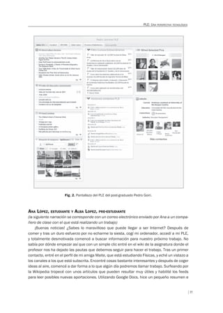 77
PLE: UNA PERSPECTIVA TECNOLÓGICA
Fig. 2. Pantallazo del PLE del post-graduado Pedro Goiri.
ANA LÓPEZ, ESTUDIANTE Y ALBA LOPEZ, PRE-ESTUDIANTE
(la siguiente narración se corresponde con un correo electrónico enviado por Ana a un compa-
ñero de clase con el que está realizando un trabajo)
¡Buenas noticias! ¿Sabes lo maravilloso que puede llegar a ser Internet? Después de
comer y tras un duro esfuerzo por no echarme la siesta, cogí mi ordenador, accedí a mi PLE,
y totalmente desmotivada comencé a buscar información para nuestro próximo trabajo. No
sabía por dónde empezar así que con un simple clic entré en el wiki de la asignatura donde el
profesor nos ha dejado las pautas que debemos seguir para hacer el trabajo. Tras un primer
contacto, entré en el perfil de mi amiga Maite, que está estudiando Físicas, y eché un vistazo a
los canales a los que está subscrita. Encontré cosas bastante interesantes y después de coger
ideas al aire, comencé a dar forma a lo que algún día podremos llamar trabajo. Surfeando por
la Wikipedia tropecé con unos artículos que pueden resultar muy útiles y habilité los feeds
para leer posibles nuevas aportaciones. Utilizando Google Docs, hice un pequeño resumen e
 