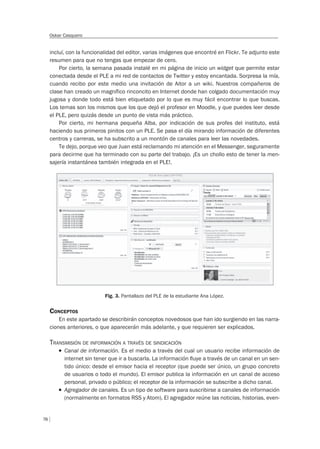 78
Oskar Casquero
incluí, con la funcionalidad del editor, varias imágenes que encontré en Flickr. Te adjunto este
resumen para que no tengas que empezar de cero.
Por cierto, la semana pasada instalé en mi página de inicio un widget que permite estar
conectada desde el PLE a mi red de contactos de Twitter y estoy encantada. Sorpresa la mía,
cuando recibo por este medio una invitación de Aitor a un wiki. Nuestros compañeros de
clase han creado un magnífico rinconcito en Internet donde han colgado documentación muy
jugosa y donde todo está bien etiquetado por lo que es muy fácil encontrar lo que buscas.
Los temas son los mismos que los que dejó el profesor en Moodle, y que puedes leer desde
el PLE, pero quizás desde un punto de vista más práctico.
Por cierto, mi hermana pequeña Alba, por indicación de sus profes del instituto, está
haciendo sus primeros pinitos con un PLE. Se pasa el día mirando información de diferentes
centros y carreras, se ha subscrito a un montón de canales para leer las novedades.
Te dejo, porque veo que Juan está reclamando mi atención en el Messenger, seguramente
para decirme que ha terminado con su parte del trabajo. ¡Es un chollo esto de tener la men-
sajería instantánea también integrada en el PLE!.
Fig. 3. Pantallazo del PLE de la estudiante Ana López.
CONCEPTOS
En este apartado se describirán conceptos novedosos que han ido surgiendo en las narra-
ciones anteriores, o que aparecerán más adelante, y que requieren ser explicados.
TRANSMISIÓN DE INFORMACIÓN A TRAVÉS DE SINDICACIÓN
T Canal de información. Es el medio a través del cual un usuario recibe información de
internet sin tener que ir a buscarla. La información ﬂuye a través de un canal en un sen-
tido único: desde el emisor hacia el receptor (que puede ser único, un grupo concreto
de usuarios o todo el mundo). El emisor publica la información en un canal de acceso
personal, privado o público; el receptor de la información se subscribe a dicho canal.
T Agregador de canales. Es un tipo de software para suscribirse a canales de información
(normalmente en formatos RSS y Atom). El agregador reúne las noticias, historias, even-
 