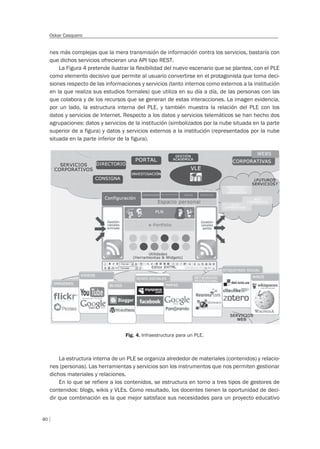 80
Oskar Casquero
nes más complejas que la mera transmisión de información contra los servicios, bastaría con
que dichos servicios ofrecieran una API tipo REST.
La Figura 4 pretende ilustrar la flexibilidad del nuevo escenario que se plantea, con el PLE
como elemento decisivo que permite al usuario convertirse en el protagonista que toma deci-
siones respecto de las informaciones y servicios (tanto internos como externos a la institución
en la que realiza sus estudios formales) que utiliza en su día a día, de las personas con las
que colabora y de los recursos que se generan de estas interacciones. La imagen evidencia,
por un lado, la estructura interna del PLE, y también muestra la relación del PLE con los
datos y servicios de Internet. Respecto a los datos y servicios telemáticos se han hecho dos
agrupaciones: datos y servicios de la institución (simbolizados por la nube situada en la parte
superior de a figura) y datos y servicios externos a la institución (representados por la nube
situada en la parte inferior de la figura).
Fig. 4. Infraestructura para un PLE.
La estructura interna de un PLE se organiza alrededor de materiales (contenidos) y relacio-
nes (personas). Las herramientas y servicios son los instrumentos que nos permiten gestionar
dichos materiales y relaciones.
En lo que se refiere a los contenidos, se estructura en torno a tres tipos de gestores de
contenidos: blogs, wikis y VLEs. Como resultado, los docentes tienen la oportunidad de deci-
dir que combinación es la que mejor satisface sus necesidades para un proyecto educativo
 