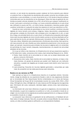 81
PLE: UNA PERSPECTIVA TECNOLÓGICA
concreto: un wiki donde los estudiantes puedan colaborar de forma estrecha para obtener
un producto final; un blog donde los estudiantes sólo puedan comentar las entradas corres-
pondientes a unas actividades; o un aula virtual dentro de un VLE donde el docente publique
contenidos para que los estudiantes se los descarguen. Estos tres tipos de gestores de con-
tenidos se pueden articular alrededor de un PLE, de tal forma que cualquier modificación en
el wiki, nuevo post o comentario en el blog, o un nuevo contenido publicado en el aula virtual
sea notificado al usuario del PLE, y al mismo tiempo, estudiantes y docentes puedan editar
y publicar contenidos en cualquiera de estos tres espacios sin tener que abandonar su PLE.
Cuando se crean contenidos de aprendizaje es muy común reutilizar y combinar recursos
digitales de menor tamaño como enlaces, imágenes, videos, documentos y presentaciones
para generar unidades de información más complejas como una página de un wiki, un post
de un blog y una actividad dentro de un aula virtual. La infraestructura propuesta trata de ges-
tionar esos recursos digitales de menor tamaño desde cuentas en servicios diseñados ad hoc
para cada tipo de recurso, por ejemplo: Delicious para marcadores, Flickr para imágenes, You
Tube para vídeos, Slideshare para presentaciones y Scribd para documentos. Esta aproxima-
ción saca provecho del valor añadido que estos repositorios proporcionan a los recursos que
alojan, por ejemplo: mecanismos para embeber los recursos en páginas web o en contenidos
de aprendizaje de mayor tamaño, búsqueda, recomendaciones y la creación de comunidad
alrededor de los recursos.
En lo que se refiere a las relaciones, la infraestructura de red que proporcione soporte a
un PLE debe tener nodos, conexiones entre nodos y learn-streaming (Casquero et al., 2010).
T Nodos. Cada miembro de la comunidad es un nodo, con su propia idiosincrasia, que
genera y consume información.
T Conexiones entre nodos. Cada miembro de la comunidad se relaciona, en base a inte-
reses diversos, con grupos de personas que pueden venir ﬁjados por una institución
educativa, o pueden ser elegidos por el propio usuario tanto dentro como fuera de la
institución.
T Learn-streaming. Conjuntos de recursos digitales generados y consumidos por cada
nodo. Se comparten con las nodos para los que sean relevantes.
EJEMPLO DE UNA INSTANCIA DE PLE
Este ejemplo se basa en la infraestructura descrita en el apartado anterior. Concreta-
mente, recoge los detalles de una experiencia llevada a cabo en dos asignaturas ofrecidas
por la Universidad del País Vasco/Euskal Herriko Unibertsitatea en el marco del Campus
Virtual Compartido del Grupo G9 de Universidades durante los cursos 2010, 2011 y 2012
(http://2011g9.net y http://2012g9.net). En esta instancia de PLE distinguimos los siguientes
ejes: información del curso, evaluación, identidad digital, ventana única, learn-streaming y
capa social.
La información del curso hace referencia a la guía de la asignatura y los enunciados de
las actividades. La guía de la asignatura se publica en un wiki y es accesible a través de un
widget. Los enunciados de las asignaturas se publican gradualmente en un blog que también
es accesible a través de un widget.
La evaluación hace referencia a la grabación de las calificaciones y el feedback del pro-
fesor sobre el trabajo realizado. Para ello, se puede utilizar el propio Moodle. Se crean tareas
vacías y en ellas el profesor graba la calificación y el correspondiente feedback.
 