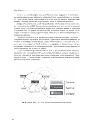 82
Oskar Casquero
El uso de una identidad digital única simplifica el acceso a los gestores de contenido y a
los repositorios de recursos digitales. Se utiliza el perfil de la cuenta de Google y su identifica-
dor OpenID para acceder al ecosistema de servicios del curso. No obstante, dependiendo del
contexto, también puede resultar muy interesante utilizar el servicio SIR de RedIRIS.
iGoogle es la ventana única para la integración de las interfaces de servicios instituciona-
les y externos dentro del PLE. Esto permite acceder rápidamente a un servicio sin perder el
contexto, es decir, sin tener que cambiar de pestaña en el navegador. iGoogle es un servicio
que permite crear una página web personalizable que incluye widgets. Se pueden utilizar
widgets hechos por terceros o programar widgets ad-hoc para un determinado perfil de curso,
titulación o institución.
FriendFeed fue el servicio de life-streaming seleccionado para recopilar, centralizar y
compartir la actividad digital de los estudiantes en los gestores de contenido y repositorios de
recursos de aprendizaje durante el curso. De esta forma FriendFeed se convierte en el servi-
cio de learn-streaming para el PLE. FriendFeed es un agregador de feeds en tiempo real que
consolida las actualizaciones de gestores de contenido y repositorios de recursos digitales, así
como cualquier otro tipo de feed RSS o Atom.
La capa social se consigue a través de la red de PLEs que resulta de suscribir a todos los
estudiantes entre sí dentro de FriendFeed, formando una red donde cualquier estudiante pue-
de ver las evidencias de aprendizaje del resto de estudiantes a través del gadget de Friend-
Feed en iGoogle. Es posible usar esta información de learn-streaming para generar nuevas
conversaciones con los compañeros.
Fig. 5. Instancia del PLE tal y como la describió una estudiante en su portfolio.
 