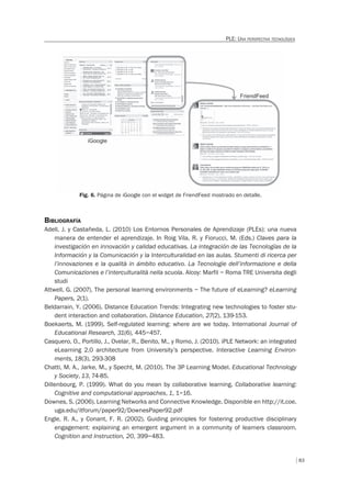 83
PLE: UNA PERSPECTIVA TECNOLÓGICA
Fig. 6. Página de iGoogle con el widget de FriendFeed mostrado en detalle.
BIBLIOGRAFÍA
Adell, J. y Castañeda, L. (2010) Los Entornos Personales de Aprendizaje (PLEs): una nueva
manera de entender el aprendizaje. In Roig Vila, R. y Fiorucci, M. (Eds.) Claves para la
investigación en innovación y calidad educativas. La integración de las Tecnologías de la
Información y la Comunicación y la Interculturalidad en las aulas. Stumenti di ricerca per
l’innovaziones e la qualità in ámbito educativo. La Tecnologie dell’informazione e della
Comunicaziones e l’interculturalità nella scuola. Alcoy: Marfil – Roma TRE Universita degli
studi
Attwell, G. (2007). The personal learning environments – The future of eLearning? eLearning
Papers, 2(1).
Beldarrain, Y. (2006). Distance Education Trends: Integrating new technologies to foster stu-
dent interaction and collaboration. Distance Education, 27(2), 139-153.
Boekaerts, M. (1999). Self-regulated learning: where are we today. International Journal of
Educational Research, 31(6), 445–457.
Casquero, O., Portillo, J., Ovelar, R., Benito, M., y Romo, J. (2010). iPLE Network: an integrated
eLearning 2.0 architecture from University’s perspective. Interactive Learning Environ-
ments, 18(3), 293-308
Chatti, M. A., Jarke, M., y Specht, M. (2010). The 3P Learning Model. Educational Technology
y Society, 13, 74-85.
Dillenbourg, P. (1999). What do you mean by collaborative learning. Collaborative learning:
Cognitive and computational approaches, 1, 1–16.
Downes, S. (2006). Learning Networks and Connective Knowledge. Disponible en http://it.coe.
uga.edu/itforum/paper92/DownesPaper92.pdf
Engle, R. A., y Conant, F. R. (2002). Guiding principles for fostering productive disciplinary
engagement: explaining an emergent argument in a community of learners classroom.
Cognition and Instruction, 20, 399–483.
 