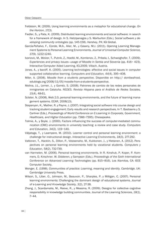 84
Oskar Casquero
Feldstein, M. (2009). Using learning environments as a metaphor for educational change. On
the Horizon, 17(3).
Fiedler, S., y Pata, K. (2009). Distributed learning environments and social software: in search
for a framework of design. In S. Hatzipanagos y S. Warburton (Eds.), Social software y de-
veloping community ontologies (pp. 145-158). Hershey, PA: IGI Global.
García-Peñalvo, F., Conde, M.A., Alier, M., y Casany, M.J. (2011). Opening Learning Manage-
ment Systems to Personal Learning Environments. Journal of Universal Computer Science,
17(9), 1222-1240.
Ivanovic, M., Welzer, T., Putnik, Z., Hoelbl, M., Komlenov, Z., Pribela, I., Schweighofer, T. (2009).
Experiences and privacy issues—usage of Moodle in Serbia and Slovenia (pp. 416– 423).
Interactive Computer Aided Learning, ICL2009, Villach, Austria.
Jones, A., y Issroff, K. (2005). Learning technologies: affective and social issues in computer
supported collaborative learning. Computers and Education, 44(4), 395–408.
Miler, A. (2008). Moodle from a students perspective. Disponible en http:// dontbeafraid.
edublogs.org/2008/11/05/moodle-from-a-students-perspective.
Molina, J.L., Lerner, J., y Goméz, S. (2008). Patrones de cambio de las redes personales de
inmigrantes en Cataluña. REDES. Revista Hispana para el Análisis de Redes Sociales,
15(4), 48-61.
Sclater, N. (2008). Web 2.0, personal learning environments, and the future of learning mana-
gement systems. ECAR, 2008(13).
Stepanyan, K., Mather, R. y Payne, J. (2007). Integrating social software into course design and
tracking student engagement: Early results and research perspectives. In T. Bastiaens y S.
Carliner (Eds.), Proceedings of World Conference on E-Learning in Corporate, Government,
Healthcare, and Higher Education (pp. 7386–7395). Chesapeake.
Tolmie, A., y Boyle, J. (2000). Factors influencing the success of computer-mediated commu-
nication (CMC) environments in university teaching: a review and case study. Computers
and Education, 34(2), 119–140.
Väljataga, T., y Laampere, M. (2010). Learner control and personal learning environment: a
challenge for instructional design. Interactive Learning Environments, 18(3), 277-292.
Valtonen, T., Hacklin, S., Dillon, P., Vesisenaho, M., Kukkonen, J., y Hietanen, A. (2012). Pers-
pectives on personal learning environments held by vocational students. Computers y
Education, 58(2), 732-739.
van Harmelen, M. (2006). Personal learning environments. In R. Kinshuk, P. Koper, P. Kom-
mers, D. Kirschner, W. Didderen, y Sampson (Eds.), Proceedings of the Sixth International
Conference on Advanced Learning Technologies (pp. 815–816). Los Alamitos, CA: IEEE
Computer Society.
Wenger, E. (1998). Communities of practice: Learning, meaning and identity. Cambridge. UK:
Cambridge University Press.
Wilson, S., Liber, O., Johnson, M., Beauvoir, P., Sharples, P. y Milligan, C. (2007). Personal
learning environments: Challenging the dominant design of educational systems. Journal
of e-Learning and Knowledge Society, 3(2), 27-38.
Zhang, J., Scardamalia, M., Reeve, R., y Messina, R. (2009). Designs for collective cognitive
responsibility in knowledge building communities. Journal of the Learning Sciences, 18(1),
7–44.
 