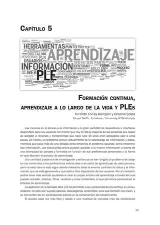 85
CAPÍTULO 5
FORMACIÓN CONTINUA,
APRENDIZAJE A LO LARGO DE LA VIDA Y PLES
Ricardo Torres Kompen y Cristina Costa
Grupo TacTic, Entrelaza / University of Strathclyde
Las mejoras en el acceso a la información y la gran cantidad de dispositivos e interfaces
disponibles para los usuarios han hecho que hoy en día la mayoría de las personas sea capaz
de acceder a recursos y herramientas que hace sólo 15 años eran accesibles sólo a unos
pocos. De hecho, un problema común actualmente es la sobrecarga de información y datos,
mientras que poco más de una década atrás teníamos el problema opuesto: como encontrar
esa información. Los estudiantes ahora pueden acceder a la misma información a través de
una diversidad de canales y formatos en función de sus preferencias personales y la forma
en que abordan el proceso de aprendizaje.
Una cantidad sustancial de investigación y esfuerzos se han dirigido al problema de adap-
tar los contenidos a las preferencias individuales o de estilo de aprendizaje de cada persona,
pero no está claro si esto sigue siendo relevante dada la enorme cantidad de datos y la infor-
mación que se está generando y que está a libre disposición de los usuarios. Por el contrario,
podría tener más sentido ayudarles a crear su propio entorno de aprendizaje a través del cual
puedan acceder, ordenar, filtrar, reutilizar y crear contenidos, lo que permitiría personalizar el
proceso de aprendizaje.
La aparición de la llamada Web 2.0 ha permitido a los consumidores convertirse en prosu-
midores: no sólo son sujetos pasivos, descargando contenidos, sino que también los crean, y
se convierten así en participantes activos en la construcción del conocimiento.
El acceso cada vez más fácil y rápido a una multitud de recursos crea las condiciones
 
