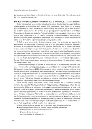 86
Ricardo Torres Kompen - Cristina Costa
perfectas para el aprendizaje no formal, continuo, a lo largo de la vida. Y en este escenario,
los PLEs juegan un rol esencial.
LOS PLE COMO CATALIZADORES Y CONDUCTORES PARA EL APRENDIZAJE A LO LARGO DE LA VIDA
En los últimos años, la comunidad educativa ha estado debatiendo el concepto de Entor-
nos Personales de Aprendizaje (PLE) (Attwell, 2007; Castañeda y Soto, 2010). Por lo general,
el concepto PLE se centra en el uso de aplicaciones y herramientas que pueden ayudar a
las personas a estructurar y dar forma a la ruta que siguen en sus procesos de aprendizaje.
Nuestro punto de vista acerca de los PLE está basado en esta concepción, pero con un enfo-
que un poco más abstracto: el PLE no sólo cambia de forma progresiva y es continuamente
reformulado por nuestros objetivos de aprendizaje, sino también por la propia actividad social
como parte de nuestras experiencias de aprendizaje permanente.
El PLE es una combinación de diferentes servicios y herramientas que apoyan las
experiencias de aprendizaje individuales, que a su vez incorporan elementos sociales a
través de la participación del individuo en entornos distribuidos. En el proceso de buscar
nuevas vías para el aprendizaje, los individuos no sólo aprenden a utilizar una diversidad
de herramientas, sino que también aprenden a crear y administrar sus Redes Personales
de Aprendizaje (PLNs) como resultado de su participación en un ecosistema que favorece
su aprendizaje continuo. Como consecuencia de esta participación, van construyendo poco
a poco una huella digital personal, que constituye la base de su identidad digital (Costa y
Torres, 2010); una representación permanente de su aprendizaje y de su práctica a través
de actividades sociales.
La literatura en el campo de los PLE es abundante, se ha escrito mucho sobre los siste-
mas y herramientas tecnológicas que apoyan el aprendizaje. Sin embargo, la literatura sobre
PLNs es aún escasa (Couros, 2010). Mientras que el primer concepto tiende a centrarse en el
uso de determinadas herramientas Web para presentar y representar el conocimiento de un
individuo, el segundo se refiere a la participación autónoma y comunitaria de los individuos
en actividades relacionadas con su aprendizaje. Por lo tanto, un PLE difícilmente puede so-
brevivir sin un PLN, ya que éste está formado por el elemento más valioso del conocimiento:
las personas como fuentes vivas de conocimiento y experiencia.
En un estudio anterior (Castañeda, Costa y Torres-Kompen, 2011), se analizó parte del
material del proyecto “Madhouse of ideas” (http://madhouseofideas.org/), reflejo del pro-
yecto español “El bazar de los Locos” (http://www.elbazardeloslocos.org), que se basa en la
recopilación de las experiencias de investigadores y educadores alrededor de Twitter. En este
estudio de esas aportaciones, se evidenció que los participantes explicaban la importancia
de su PLE para construir su PLN. Twitter se presentaba como una herramienta fundamental
del PLE para aquellas personas que hacen un uso intensivo de la Web como parte de su
desarrollo profesional y personal. En este estudio, el PLE y el PLN se presentaron como inte-
rrelacionados; sin el uno, el otro pierde gran parte de su significado. Así, se ha descrito el uso
de un PLN, apoyado por un PLE, para los fines siguientes:
T Desarrollo profesional, aunque sea en su mayor parte de manera informal
T Desarrollo y mantenimiento de vínculos signiﬁcativos de aprendizaje
f Fortalecimiento de relaciones interpersonales
f Creación de asociaciones
f Inicio de vínculos de colaboración
 