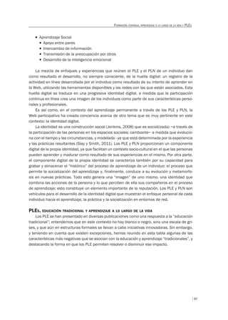 87
FORMACIÓN CONTINUA, APRENDIZAJE A LO LARGO DE LA VIDA Y PLES
T Aprendizaje Social
f Apoyo entre pares
f Intercambio de información
f Transmisión de la preocupación por otros
f Desarrollo de la inteligencia emocional
La mezcla de enfoques y experiencias que reúnen el PLE y el PLN de un individuo dan
como resultado el desarrollo, no siempre consciente, de la huella digital: un registro de la
actividad en línea desarrollada por el individuo como resultado de su intento de aprender en
la Web, utilizando las herramientas disponibles y las redes con las que están asociados. Esta
huella digital se traduce en una progresiva identidad digital, a medida que la participación
continua en línea crea una imagen de los individuos como parte de sus características perso-
nales y profesionales.
Es así como, en el contexto del aprendizaje permanente a través de los PLE y PLN, la
Web participativa ha creado conciencia acerca de otro tema que es muy pertinente en este
contexto: la identidad digital.
La identidad es una construcción social (Jenkins, 2008) que es social(izada) –a través de
la participación de las personas en los espacios sociales; cambiante– a medida que evolucio-
na con el tiempo y las circunstancias, y modelada - ya que está determinada por la experiencia
y las prácticas resultantes (Slay y Smith, 2011). Los PLE y PLN proporcionan un componente
digital de la propia identidad, ya que facilitan un contexto socio-cultural en el que las personas
pueden aprender y madurar como resultado de sus experiencias en el mismo. Por otra parte,
el componente digital de la propia identidad se caracteriza también por su capacidad para
grabar y almacenar el “histórico” del proceso de aprendizaje de un individuo: el proceso que
permite la socialización del aprendizaje y, finalmente, conduce a su evolución y metamorfo-
sis en nuevas prácticas. Todo esto genera una “imagen” de uno mismo, una identidad que
combina las acciones de la persona y lo que perciben de ella sus compañeros en el proceso
de aprendizaje; esto constituye un elemento importante de la reputación. Los PLE y PLN son
vehículos para el desarrollo de la identidad digital que muestran el enfoque personal de cada
individuo hacia el aprendizaje, la práctica y la socialización en entornos de red.
PLES, EDUCACIÓN TRADICIONAL Y APRENDIZAJE A LO LARGO DE LA VIDA
Los PLE se han presentado en diversas publicaciones como una respuesta a la “educación
tradicional”; entendemos que en este contexto no hay blanco o negro, sino una escala de gri-
ses, y que aún en estructuras formales se llevan a cabo iniciativas innovadoras. Sin embargo,
y teniendo en cuenta que existen excepciones, hemos reunido en esta tabla algunas de las
características más negativas que se asocian con la educación y aprendizaje “tradicionales”, y
destacando la forma en que los PLE permiten resolver o disminuir ese impacto.
 