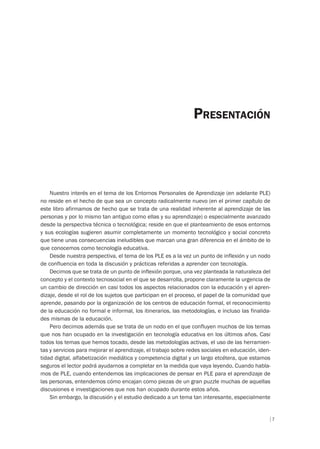 7
Nuestro interés en el tema de los Entornos Personales de Aprendizaje (en adelante PLE)
no reside en el hecho de que sea un concepto radicalmente nuevo (en el primer capítulo de
este libro afirmamos de hecho que se trata de una realidad inherente al aprendizaje de las
personas y por lo mismo tan antiguo como ellas y su aprendizaje) o especialmente avanzado
desde la perspectiva técnica o tecnológica; reside en que el planteamiento de esos entornos
y sus ecologías sugieren asumir completamente un momento tecnológico y social concreto
que tiene unas consecuencias ineludibles que marcan una gran diferencia en el ámbito de lo
que conocemos como tecnología educativa.
Desde nuestra perspectiva, el tema de los PLE es a la vez un punto de inflexión y un nodo
de confluencia en toda la discusión y prácticas referidas a aprender con tecnología.
Decimos que se trata de un punto de inflexión porque, una vez planteada la naturaleza del
concepto y el contexto tecnosocial en el que se desarrolla, propone claramente la urgencia de
un cambio de dirección en casi todos los aspectos relacionados con la educación y el apren-
dizaje, desde el rol de los sujetos que participan en el proceso, el papel de la comunidad que
aprende, pasando por la organización de los centros de educación formal, el reconocimiento
de la educación no formal e informal, los itinerarios, las metodologías, e incluso las finalida-
des mismas de la educación.
Pero decimos además que se trata de un nodo en el que confluyen muchos de los temas
que nos han ocupado en la investigación en tecnología educativa en los últimos años. Casi
todos los temas que hemos tocado, desde las metodologías activas, el uso de las herramien-
tas y servicios para mejorar el aprendizaje, el trabajo sobre redes sociales en educación, iden-
tidad digital, alfabetización mediática y competencia digital y un largo etcétera, que estamos
seguros el lector podrá ayudarnos a completar en la medida que vaya leyendo. Cuando habla-
mos de PLE, cuando entendemos las implicaciones de pensar en PLE para el aprendizaje de
las personas, entendemos cómo encajan como piezas de un gran puzzle muchas de aquellas
discusiones e investigaciones que nos han ocupado durante estos años.
Sin embargo, la discusión y el estudio dedicado a un tema tan interesante, especialmente
PRESENTACIÓN
 