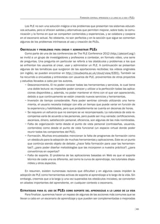 89
FORMACIÓN CONTINUA, APRENDIZAJE A LO LARGO DE LA VIDA Y PLES
Los PLE no son una solución mágica a los problemas que presentan los sistemas educati-
vos actuales, pero sí ofrecen salidas y alternativas que permiten mejorar, sobre todo, la comu-
nicación y la forma en que se comparten contenidos y experiencias, y se colabora y coopera
en el escenario actual. No obstante, no son perfectos y en la sección que sigue se comentan
algunos de los problemas intrínsecos al uso y creación de PLEs.
OBSTÁCULOS Y PROBLEMAS PARA CREAR Y ADMINISTRAR PLES
Como parte de una de las conferencias de The PLE Conference 2012 (http://pleconf.org/)
se invitó a un grupo de investigadores y profesores a contestar, en formato vídeo, una serie
de preguntas. Una pregunta en particular se refería a los obstáculos y problemas a los que
se enfrentan los usuarios al crear, usar y administrar un PLE. A continuación se presentan
algunas de las temáticas que surgieron de las aportaciones recibidas; los vídeos originales
(en inglés), se pueden encontrar en http://cloudworks.ac.uk/cloud/view/6391). También se
ha recurrido a encuestas y entrevistas con usuarios de PLE, provenientes de otros proyectos
y estudios llevados a cabo por los autores.
– Desconocimiento. El no poder conocer todas las herramientas y servicios, lo cual tiene
una doble lectura: es imposible poder conocer y utilizar a la perfección todas las aplica-
ciones disponibles y, además, no poder mantener el ritmo con el que van apareciendo,
debido a que continuamente se están creando nuevos servicios y herramientas.
– Inversión de tiempo considerable. Para poder sentirse cómodo utilizando una herra-
mienta, el usuario necesita trabajar con ella un tiempo que puede variar en función de
la experiencia y habilidades, pero que probablemente se cuenta en decenas de horas.
– Se requiere un esfuerzo que no siempre se ve recompensado. La naturaleza de esta re-
compensa varía de acuerdo a las personas, pero puede ser muy variada: certiﬁcaciones,
ascensos, dinero, satisfacción personal, eﬁciencia, son algunas de las más nombradas.
– Falta de organización tanto desde el punto de vista personal (contraseñas, usuarios,
contenidos) como desde el punto de vista funcional (un espacio virtual donde poder
reunir todos los componentes del PLE).
– Formación. Muchos encuestados mencionan la falta de programas de formación como
un obstáculo para la adopción de muchas herramientas y aplicaciones. Este es un punto
que continúa siendo objeto de debate: ¿hace falta formación para usar las herramien-
tas?; ¿para poder diseñar metodologías que las incorporen a nuestra práctica?; ¿para
convertirnos en expertos?
– Falta de soporte. El problema de las aplicaciones basadas en Web es que el soporte
técnico de cada una es diferente, así como la curva de aprendizaje, los tutoriales dispo-
nibles y otros aspectos.
En resumen, existen numerosas razones que dificultan y en algunos casos impiden la
adopción de PLE como herramientas activas de soporte al aprendizaje a lo largo de la vida. Sin
embargo, creemos que a la larga (y una vez superados los obstáculos iniciales), se convierten
en aliados importantes del aprendiente, en cualquier contexto o escenario.
ESTRATEGIAS PARA EL USO DE PLES COMO SOPORTE DEL APRENDIZAJE A LO LARGO DE LA VIDA
Para finalizar, queremos hacer un repaso de algunas de las acciones más comunes que se
llevan a cabo en un escenario de aprendizaje y que pueden ser complementadas o mejoradas
 